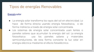 Tipos de energías Renovables
Energía solar
● La energía solar transforma los rayos del sol en electricidad. Lo
hace de forma directa usando energía fotovoltaica, o de
forma indirecta a través de energía solar concentrada.
● Los sistemas de energía solar concentrada usan lentes o
paneles solares que acumulan la energía del sol. La energía
fotovoltaica usa los paneles solares y materiales
semiconductores, de esta forma convierte la luz solar en
energía eléctrica mediante el efecto fotoeléctrico.
 