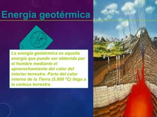 Energía geotérmica
La energía geotérmica es aquella
energía que puede ser obtenida por
el hombre mediante el
aprovechamiento del calor del
interior terrestre. Parte del calor
interno de la Tierra (5.000 ºC) llega a
la corteza terrestre.
 