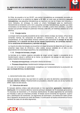 EL MERCADO DE LAS ENERGÍAS RENOVABLES NO CONVENCIONALES EN
CHILE
10101010
Oficina Económica y Comercial
de la Embajada de España
en Santiago de Chile
En Chile, de acuerdo a la Ley 20.257, una central hidroeléctrica es considerada renovable no
convencional solo si su potencia es menor a 20 MWmenor a 20 MWmenor a 20 MWmenor a 20 MW, en cuyo caso se denomina pequeñapequeñapequeñapequeña
hidroeléctrica.hidroeléctrica.hidroeléctrica.hidroeléctrica. Las pequeñas hidroeléctricas se clasifican a su vez en 2 tipos: mini hidráulica y
micro hidráulica, sin embargo, no existe un criterio homologado para su clasificación.
Generalmente se entienden como mini o pequeñas centrales hidroeléctricas, aquellas que están
conectadas a la red eléctrica con potencia menor a 20 MW; y como micro centrales, a aquellos
equipos que proveen energía en potencias menores a 300 kW y en sistemas aislados de la red
eléctrica.
1.1.5.1.1.5.1.1.5.1.1.5. Energía marinaEnergía marinaEnergía marinaEnergía marina
La energía marina es aquella procedente de los mares debido al oleaje, las mareas, el flujo de las
corrientes marinas, las variaciones de salinidad y temperatura, etc. En línea con estas
características, se han desarrollado diversos sistemas para aprovechar la energía de las olasenergía de las olasenergía de las olasenergía de las olas
(undimotriz)(undimotriz)(undimotriz)(undimotriz), de la variación de altura de las mareas (mareomotriz)variación de altura de las mareas (mareomotriz)variación de altura de las mareas (mareomotriz)variación de altura de las mareas (mareomotriz), de corrientes marinasde corrientes marinasde corrientes marinasde corrientes marinas y
de las variaciones de temperatura y salinidad del aguavariaciones de temperatura y salinidad del aguavariaciones de temperatura y salinidad del aguavariaciones de temperatura y salinidad del agua.
La mayoría de estas tecnologías se encuentran en etapa temprana de desarrollo por lo que aún
presentan bajas tasas de eficiencia y altos costes, aunque variables de un sitio a otro,
dependiendo de la tecnología específica y las características del lugar.
1.1.6.1.1.6.1.1.6.1.1.6. Energía de biomasa y biogásEnergía de biomasa y biogásEnergía de biomasa y biogásEnergía de biomasa y biogás
La biomasa es la materia orgánica renovable de origen animal, vegetal o procedente de la
transformación natural o artificial de la misma. La extracción de energía de este recurso se
realiza mediante diversos procesos:
• ProcesosProcesosProcesosProcesos termoquímicostermoquímicostermoquímicostermoquímicos: combustión directa de biomasa.
• ProcesosProcesosProcesosProcesos bioquímicosbioquímicosbioquímicosbioquímicos: transformación biológica de la biomasa.
Los usos de la biomasa en aplicaciones energéticas son fundamentalmente la producción de
gasgasgasgas, la energía térmica yla energía térmica yla energía térmica yla energía térmica y la electricidadla electricidadla electricidadla electricidad.
2. DESCRIPCIÓN DEL SECTOR
Antes de abordar el sector, hay que tener en cuenta una serie de elementos característicos del
mercado eléctmercado eléctmercado eléctmercado eléctrico chilenorico chilenorico chilenorico chileno. Posteriormente se procederá a describir cada una de las fuentes de
ERNC objeto de este estudio.
2.1.2.1.2.1.2.1. Estructura del sectorEstructura del sectorEstructura del sectorEstructura del sector
El mercado eléctrico chileno está estructurado en tres segmentos: ggggeneracióneneracióneneracióneneración, t, t, t, transmisiónransmisiónransmisiónransmisión yyyy
ddddistribuciónistribuciónistribuciónistribución. En la industria eléctrica nacional participan alrededor de 70 empresas generadoras,
10 empresas de transmisión y 31 empresas distribuidoras. En estos segmentos las actividades
son llevadas a cabo por empresas privadas. El Estado asume funciones de regulación, supervi-
sión y planificación de inversiones. Los segmentos de transmisión y de distribución están someti-
dos a regulación de precios por parte del Estado. A continuación se explica brevemente el funcio-
namiento de cada uno de estos segmentos.
 