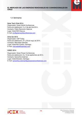 EL MERCADO DE LAS ENERGÍAS RENOVABLES NO CONVENCIONALES EN
CHILE
100100100100
Oficina Económica y Comercial
de la Embajada de España
en Santiago de Chile
1.2.1.2.1.2.1.2. SeminariosSeminariosSeminariosSeminarios
Solar Tech Chile 2014.Solar Tech Chile 2014.Solar Tech Chile 2014.Solar Tech Chile 2014.
Organizador: Green World Conferences
Fecha de celebración: 3 y 4 de abril de 2014.
Contacto: Pablo Racionero Valencia
Lugar: Hotel NOI Vitacura.
E-mail: prv@greenworldconferences.com
Chile Sol 2014Chile Sol 2014Chile Sol 2014Chile Sol 2014
Organizador: CSP Today
Fecha de celebración: 27 y 28 de mayo de 2014.
Contacto: Mercedes Galindez
Lugar: Hotel Ritz-Carlton, Santiago.
E-mail: mercedes@csptoday.com
CIREC 2014CIREC 2014CIREC 2014CIREC 2014
Organizador: Green Power Conferences
Fecha de celebración: 9 y 10 de septiembre de 2014.
Contacto: Samantha Coleman
Lugar: Hotel Sheraton, Santiago.
E-mail: samantha.coleman@greenpowerconferences.com
 