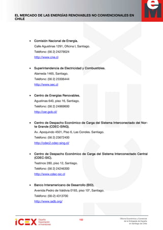 EL MERCADO DE LAS ENERGÍAS RENOVABLES NO CONVENCIONALES EN
CHILE
102102102102
Oficina Económica y Comercial
de la Embajada de España
en Santiago de Chile
• Comisión Nacional de Energía.Comisión Nacional de Energía.Comisión Nacional de Energía.Comisión Nacional de Energía.
Calle Agustinas 1291, Oficina I, Santiago.
Teléfono: (56 2) 24279024
http://www.cne.cl
• Superintendencia de Electricidad y Combustibles.Superintendencia de Electricidad y Combustibles.Superintendencia de Electricidad y Combustibles.Superintendencia de Electricidad y Combustibles.
Alameda 1465, Santiago.
Teléfono: (56 2) 23306444
http://www.sec.cl
• Centro de Energías Renovables.Centro de Energías Renovables.Centro de Energías Renovables.Centro de Energías Renovables.
Agustinas 640, piso 16, Santiago.
Teléfono: (56 2) 24969600
http://cer.gob.cl/
• Centro de DespachCentro de DespachCentro de DespachCentro de Despacho Económico de Carga del Sistema Interconectado del Noo Económico de Carga del Sistema Interconectado del Noo Económico de Carga del Sistema Interconectado del Noo Económico de Carga del Sistema Interconectado del Nor-r-r-r-
te Grande (CDECte Grande (CDECte Grande (CDECte Grande (CDEC----SING).SING).SING).SING).
Av. Apoquindo 4501, Piso 6, Las Condes. Santiago.
Teléfono: (56 2) 23672400
http://cdec2.cdec-sing.cl/
• Centro de Despacho Económico dCentro de Despacho Económico dCentro de Despacho Económico dCentro de Despacho Económico de Carga del Sistema Interconectado Centrale Carga del Sistema Interconectado Centrale Carga del Sistema Interconectado Centrale Carga del Sistema Interconectado Central
(CDEC(CDEC(CDEC(CDEC----SIC).SIC).SIC).SIC).
Teatinos 280, piso 12, Santiago.
Teléfono: (56 2) 24246300
http://www.cdec-sic.cl
• Banco Interamericano de Desarrollo (BID).Banco Interamericano de Desarrollo (BID).Banco Interamericano de Desarrollo (BID).Banco Interamericano de Desarrollo (BID).
Avenida Pedro de Valdivia 0193, piso 10º, Santiago.
Teléfono: (56-2) 4313700
http://www.iadb.org/
 