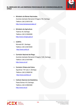 EL MERCADO DE LAS ENERGÍAS RENOVABLES NO CONVENCIONALES EN
CHILE
103103103103
Oficina Económica y Comercial
de la Embajada de España
en Santiago de Chile
• Ministerio de Bienes Nacionales.Ministerio de Bienes Nacionales.Ministerio de Bienes Nacionales.Ministerio de Bienes Nacionales.
Avenida Libertador Bernardo O’Higgins 720, Santiago
Teléfono: (56 2) 29375100
http://www.bienesnacionales.cl/
• Ministerio de AgriculturaMinisterio de AgriculturaMinisterio de AgriculturaMinisterio de Agricultura
Teatinos 40, Santiago
Teléfono: (56 2) 23935000
http://www.minagri.gob.cl/
• CORFO.CORFO.CORFO.CORFO.
Moneda 921, Santiago.
Teléfono: (56 2) 26318200
http://www.corfo.cl/
• Comisión Nacional de Riego.Comisión Nacional de Riego.Comisión Nacional de Riego.Comisión Nacional de Riego.
Avenida Libertador Bernardo O’Higgins 1449, Santiago.
Teléfono: (56 2) 24257990
http://www.cnr.cl/
• Comisión Chilena del Cobre.Comisión Chilena del Cobre.Comisión Chilena del Cobre.Comisión Chilena del Cobre.
Agustinas 1161 piso 4, Santiago.
Teléfono: (56 2) 23828100
http://www.cochilco.cl/
• Instituto Nacional de Estadística.Instituto Nacional de Estadística.Instituto Nacional de Estadística.Instituto Nacional de Estadística.
Paseo Bulnes 418, Santiago.
Teléfono: (56 2) 28924000
http://www.ine.cl/
 