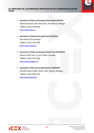 EL MERCADO DE LAS ENERGÍAS RENOVABLES NO CONVENCIONALES EN
CHILE
104104104104
Oficina Económica y Comercial
de la Embajada de España
en Santiago de Chile
• AsocAsocAsocAsociación Chilena de Energías Renovables (ACERA)iación Chilena de Energías Renovables (ACERA)iación Chilena de Energías Renovables (ACERA)iación Chilena de Energías Renovables (ACERA)
General del Canto 230, Oficina 601, Providencia. Santiago
Teléfono: (56 2) 22363348
http://www.acera.cl/
• Asociación Chilena de Energía Solar (ACESOL)Asociación Chilena de Energía Solar (ACESOL)Asociación Chilena de Energía Solar (ACESOL)Asociación Chilena de Energía Solar (ACESOL)
San Antonio 378. Santiago
Teléfono: (56 2) 22474265
http://www.acesol.cl/
• Asociación Chilena de Energía Geotérmica (ACHEGEO)Asociación Chilena de Energía Geotérmica (ACHEGEO)Asociación Chilena de Energía Geotérmica (ACHEGEO)Asociación Chilena de Energía Geotérmica (ACHEGEO)
Vitacura 2939, piso 10, Las Condes. Santiago
Teléfono: (56 2) 24315356
http://www.achegeo.cl/
• Asociación Chilena de Energía Marina (ADEMAR)Asociación Chilena de Energía Marina (ADEMAR)Asociación Chilena de Energía Marina (ADEMAR)Asociación Chilena de Energía Marina (ADEMAR)
Avenida Vitacura 3900, oficina 1206. Vitacura. Santiago
Teléfono: (56 2) 22072197
http://www.ademar.cl/
 