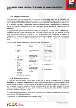 EL MERCADO DE LAS ENERGÍAS RENOVABLES NO CONVENCIONALES EN
CHILE
11111111
Oficina Económica y Comercial
de la Embajada de España
en Santiago de Chile
2.1.1.2.1.1.2.1.1.2.1.1. Segmento generaciSegmento generaciSegmento generaciSegmento generaciónónónón
Este segmento está constituido por el conjunto de emprempremprempresas eléctricas propietarias deesas eléctricas propietarias deesas eléctricas propietarias deesas eléctricas propietarias de
centrales generadoras de electricidadcentrales generadoras de electricidadcentrales generadoras de electricidadcentrales generadoras de electricidad que venden su electricidad bien a grandes consumidores
(con un precio establecido libremente), bien a las empresas distribuidoras (al precio nudo, ya que
es un mercado regulado), o a empresas generadoras (precio spot). Este segmento se caracteriza
por ser un mercado competitivo en el cual los precios tienden a reflejar el coste marginal de
producción.
El segmento de la generación está dominado por tres empresas, Endesa, Colbún yEndesa, Colbún yEndesa, Colbún yEndesa, Colbún y AESAESAESAES GenerGenerGenerGener,
quienes concentran un alto porcentaje de la capacidad instalada en Chile. Sin embargo, a partir
de la promulgación de la Ley Corta II en 2005, se incentivaron las inversiones en generación
mediante la introducción de las licitaciones de suministro de energía por parte de las empresas de
distribución, lo que ha alentado la entrada de nuevos actores a este segmento en los últimos
años.
Los principales actores del segmento generación son los siguientes:
Fuente: CDEC SIC y CDEC SING
2.1.2.2.1.2.2.1.2.2.1.2. SSSSegmento transmisiónegmento transmisiónegmento transmisiónegmento transmisión
El segmento de transmisión corresponde al conjunto de líneas, subestaciones y equiposlíneas, subestaciones y equiposlíneas, subestaciones y equiposlíneas, subestaciones y equipos
destinados al transporte de electricidaddestinados al transporte de electricidaddestinados al transporte de electricidaddestinados al transporte de electricidad desde los puntos de producción (generadoras) hasta
los centros de consumo o distribución. Se considera como transmisión toda línea o subestación
con un voltaje o tensión superior a 23 kV, considerándose (por ley) todas aquellas tensiones
menores como distribución. El rango de tensiones que abarcan las líneas de transmisión se
encuentra entre los 23 kV y los 500 kV.
El transporte de electricidad por sistemas de transmisión troncal y sistemas de subtransmisión se
considera servicio público eléctricoservicio público eléctricoservicio público eléctricoservicio público eléctrico.
En el sistema de transmisión se puede distinguir entre:
• Endesa
• GasAtacama S.A.
(Endesa)
• Energía Latina
S.A. (ENLASA)
• Colbún
S.A.
• Pacific Hydro Chile
S.A
• Inversiones
Eléctricas del
Sur S.A. (Grupo
SAESA)
• AES Gener
S.A.
• Hidroeléctrica La
Higuera S.A. (Paci-
fic Hydro)
• Campanario
S.A.
• Suez Ener-
gy Andino
S.A.
• Empresa Eléctrica
Guacolda S.A.
• Potencia S.A.
• SN Power
Chile
• Arauco BioEnergía
S.A.
• Petropower S.A.
• Enel Latin
America
Chile Ltda
• Iberoamericana de
Energía IBENER
S.A. (Gas Natural
Fenosa)
• Enor Chile S.A.
• E-CL S.A
(GDF Suez)
 