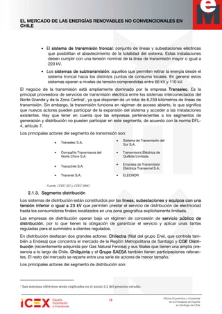 EL MERCADO DE LAS ENERGÍAS RENOVABLES NO CONVENCIONALES EN
CHILE
12121212
Oficina Económica y Comercial
de la Embajada de España
en Santiago de Chile
• El sistsistsistsistema de transmisión troncalema de transmisión troncalema de transmisión troncalema de transmisión troncal: conjunto de líneas y subestaciones eléctricas
que posibilitan el abastecimiento de la totalidad del sistema. Estas instalaciones
deben cumplir con una tensión nominal de la línea de transmisión mayor o igual a
220 kV.
• Los sistesistesistesistemas de subtransmisiónmas de subtransmisiónmas de subtransmisiónmas de subtransmisión: aquellos que permiten retirar la energía desde el
sistema troncal hacia los distintos puntos de consumo locales. En general estos
sistemas operan a niveles de tensión comprendidas entre 66 kV y 110 kV.
El negocio de la transmisión está ampliamente dominado por la empresa TranselecTranselecTranselecTranselec. Es la
principal proveedora de servicios de transmisión eléctrica entre los sistemas interconectados del
Norte Grande y de la Zona Central1
, ya que disponen de un total de 8.239 kilómetros de líneas de
transmisión. Sin embargo, la transmisión funciona en régimen de acceso abierto, lo que significa
que nuevos actores pueden participar de la expansión del sistema y acceder a las instalaciones
existentes. Hay que tener en cuenta que las empresas pertenecientes a los segmentos de
generación y distribución no pueden participar en este segmento, de acuerdo con la norma DFL-
4, artículo 7.
Los principales actores del segmento de transmisión son:
Fuente: CDEC SIC y CDEC SING
2.1.3.2.1.3.2.1.3.2.1.3. SSSSegmento distribuciónegmento distribuciónegmento distribuciónegmento distribución
Los sistemas de distribución están constituidos por las líneas, subestaciones y equipos con unalíneas, subestaciones y equipos con unalíneas, subestaciones y equipos con unalíneas, subestaciones y equipos con una
tensión inferior o igual a 23 kVtensión inferior o igual a 23 kVtensión inferior o igual a 23 kVtensión inferior o igual a 23 kV que permiten prestar el servicio de distribución de electricidad
hasta los consumidores finales localizados en una zona geográfica explícitamente limitada.
Las empresas de distribución operan bajo un régimen de concesión de servicio público deservicio público deservicio público deservicio público de
distribucióndistribucióndistribucióndistribución, por lo que tienen la obligación de garantizar el servicio y aplicar unas tarifas
reguladas para el suministro a clientes regulados.
En distribución destacan dos grandes actores: ChilectraChilectraChilectraChilectra (filial del grupo Enel, que controla tam-
bién a Endesa) que concentra el mercado de la Región Metropolitana de Santiago y CGE DistrCGE DistrCGE DistrCGE Distri-i-i-i-
buciónbuciónbuciónbución (recientemente adquirida por Gas Natural Fenosa) y sus filiales que tienen una amplia pre-
sencia a lo largo de Chile. ChilquintaChilquintaChilquintaChilquinta y el Grupo SAESAGrupo SAESAGrupo SAESAGrupo SAESA también tienen participaciones relevan-
tes. El resto del mercado se reparte entre una serie de actores de menor tamaño.
Los principales actores del segmento de distribución son:
1 Los sistemas eléctricos serán explicados en el punto 2.2 del presente estudio.
• Transelec S.A.
• Sistema de Transmisión del
Sur S.A.
• Compañía Transmisora del
Norte Chico S.A.
• Transmisora Eléctrica de
Quillota Limitada
• Transchile S.A.
• Empresa de Transmisión
Eléctrica Transemel S.A.
• Transnet S.A. • ELECNOR
 