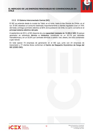 EL MERCADO DE LAS ENERGÍAS RENOVABLES NO CONVENCIONALES EN
CHILE
18181818
Oficina Económica y Comercial
de la Embajada de España
en Santiago de Chile
2.2.2.2.2.2.2.2.2.2.2.2. ElElElEl Sistema InterconeSistema InterconeSistema InterconeSistema Interconecccctado Central (SIC)tado Central (SIC)tado Central (SIC)tado Central (SIC)
El SIC se extiende desde la ciudad de Taltal, en el norte, hasta la Isla Grande de Chiloé, en el
sur. El SIC abastece un consumo destinado mayoritariamente a clientes regulados (casi un 70%
del total) y entrega suministro eléctrico al 92% de la población de Chile, lo cual lo convierte en el
principal sistema eléctrico del paísprincipal sistema eléctrico del paísprincipal sistema eléctrico del paísprincipal sistema eléctrico del país.
A septiembre de 2014, el SIC disponía de una capacidad instalada decapacidad instalada decapacidad instalada decapacidad instalada de 15.065,215.065,215.065,215.065,2 MWMWMWMW. El parque
generador es sobretodo térmico e hidráulicotérmico e hidráulicotérmico e hidráulicotérmico e hidráulico, constituido en un 42,1% por centrales
hidroeléctricas y en un 52,8% por centrales térmicas a carbón, fuel, diesel y de ciclo combinado
a gas natural.
En total operan 73 empresas de generación en el SIC que, junto con 24 empresas de
transmisión y 77 clientes libres conforman el Centro de Despacho Económico de Carga delCentro de Despacho Económico de Carga delCentro de Despacho Económico de Carga delCentro de Despacho Económico de Carga del
SIC (CDECSIC (CDECSIC (CDECSIC (CDEC----SIC).SIC).SIC).SIC).
 
