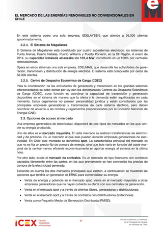 EL MERCADO DE LAS ENERGÍAS RENOVABLES NO CONVENCIONALES EN
CHILE
21212121
Oficina Económica y Comercial
de la Embajada de España
en Santiago de Chile
En este sistema opera una sola empresa, EDELAYSÉN, que atiende a 26.000 clientes
aproximadamente.
2.2.4.2.2.4.2.2.4.2.2.4. El Sistema de MagallanesEl Sistema de MagallanesEl Sistema de MagallanesEl Sistema de Magallanes
El Sistema de Magallanes está constituido por cuatro subsistemas eléctricos: los sistemas de
Punta Arenas, Puerto Natales, Puerto Williams y Puerto Porvenir, en la XII Región. A enero de
2014, su capacidad instalada alcanzacapacidad instalada alcanzacapacidad instalada alcanzacapacidad instalada alcanzaba los 103,4 MWba los 103,4 MWba los 103,4 MWba los 103,4 MW,,,, constituido en un 100% por centrales
termoeléctricas.
Opera en estos sistemas una sola empresa, EDELMAG, que desarrolla las actividades de gene-
ración, transmisión y distribución de energía eléctrica. El sistema está compuesto por cerca de
50.000 clientes.
2.2.5.2.2.5.2.2.5.2.2.5. Centro de Despacho Económico de Carga (CDEC)Centro de Despacho Económico de Carga (CDEC)Centro de Despacho Económico de Carga (CDEC)Centro de Despacho Económico de Carga (CDEC)
Para la coordinación de las actividades de generación y transmisión en los grandes sistemas
interconectados se debe contar por ley con los denominados Centros de Despacho Económico
de Carga (CDEC), cuya función es coordinar la capacidad de transmisión y generación
disponibles en el sistema de manera que la oferta y la demanda estén equilibradas en cada
momento. Estos organismos no poseen personalidad jurídica y están constituidos por las
principales empresas generadoras y transmisoras de cada sistema eléctrico, pero deben
coordinar de acuerdo a las normas y reglamentos proporcionados por la Comisión Nacional de
Energía (CNE).
2.3.2.3.2.3.2.3. OpcionesOpcionesOpcionesOpciones de acceso al mde acceso al mde acceso al mde acceso al mercadoercadoercadoercado
Una empresa generadora de electricidad, dispondrá de dos tipos de mercados en los que ven-
der su energía producida.
Uno de ellos es el mercado mayoristamercado mayoristamercado mayoristamercado mayorista. En este mercado se realizan transferencias de electrici-
dad y de potencia. Es un mercado al que solo pueden acceder empresas generadoras de elec-
tricidad. En Chile este mercado se denomina sssspotpotpotpot. La característica principal del mercado es
que no se fija un precio fijo de compra de energía, sino que éste varía en función del coste mar-
ginal de la central menos eficiente económicamente en aportar energía al sistema en la última
hora.
Por otro lado, existe el mercado de contratosmercado de contratosmercado de contratosmercado de contratos. Es un mercado de tipo financiero con contratos
pactados libremente entre las partes, en los que previamente se han convenido los precios de
compra de la electricidad generada.
Teniendo en cuenta los dos mercados principales que existen, a continuación se muestran las
opciones que tendría un generador de ERNC para comercializar su energía:
• Venta de energía y potencia en el mercado spot. Venta en el mercado mayorista a otras
empresas generadoras que no hayan cubierto su oferta con sus centrales de generación.
• Venta en el mercado spot y a través de clientes (libres, generadoras o distribuidoras).
• Venta en el mercado spot y a través de contratos con distribuidoras (licitaciones).
• Venta como Pequeño Medio de Generación Distribuida (PMGD).
 