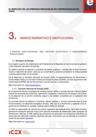 EL MERCADO DE LAS ENERGÍAS RENOVABLES NO CONVENCIONALES EN
CHILE
22222222
Oficina Económica y Comercial
de la Embajada de España
en Santiago de Chile
3. MARCO NORMATIVO E INSTITUCIONAL
1. MARCO INSTITUCIONAL DEL SECTOR ELÉCTRICO Y ORGANISMOS
VINCULADOS
1.1.1.1.1.1.1.1. Ministerio de EnergíaMinisterio de EnergíaMinisterio de EnergíaMinisterio de Energía
Es el órgano superior de colaboración del Presidente de la República en las funciones de gobierno
y administración del sector de energía.
Su objetivo general es elaborar y coordinar los planes, políticas y normas para el buen funciona-
miento y desarrollo del sector, velar por su cumplimiento y asesorar al Gobierno en todas aquellas
materias relacionadas con la energía.
De él dependen la Comisión Nacional de Energía (CNE), la Superintendencia de Electricidad y
Combustibles (SEC) y la Comisión Chilena de Energía Nuclear (CCHEN). Los dos organismos rele-
vantes para las ERNC son los dos primeros, que se explican a continuación.
Más información en: www.minenergía.cl
1.1.1.1.1.1.1.1.1.1.1.1. Comisión Nacional de Energía (CNE)Comisión Nacional de Energía (CNE)Comisión Nacional de Energía (CNE)Comisión Nacional de Energía (CNE)
Es el organismo técnico encargado de analizar precios, tarifas y normas técnicas a las que deben
ceñirse las empresas de producción, generación, transporte y distribución de energía, con el obje-
to de disponer de un servicio suficiente, seguro y de calidad, compatible con la operación más
económica.
Su principal función es elaborar y coordinar, planes, políticas y normas necesarias para el buen
funcionamiento y el desarrollo energético del país, velar por su cumplimiento y asesorar a los or-
ganismos de Gobierno en aquellas materias relacionadas con energía.
La CNE es responsable de calcular los precios regulados que estipula la ley, tanto para el sector
generación-transporte (precios nudo) como para las empresas de distribución (valor agregado de
distribución). Además, la CNE elabora las previsiones de demanda y los programas indicativos de
obras para los diferentes sistemas eléctricos del país, información que es utilizada en la determi-
nación de las tarifas reguladas.
Más información en: www.cne.cl
 