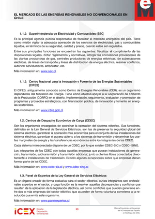 EL MERCADO DE LAS ENERGÍAS RENOVABLES NO CONVENCIONALES EN
CHILE
23232323
Oficina Económica y Comercial
de la Embajada de España
en Santiago de Chile
1.1.2.1.1.2.1.1.2.1.1.2. Superintendencia de ElectSuperintendencia de ElectSuperintendencia de ElectSuperintendencia de Electricidad y Combustibles (SEC)ricidad y Combustibles (SEC)ricidad y Combustibles (SEC)ricidad y Combustibles (SEC)
Es la principal agencia pública responsable de fiscalizar el mercado energético del país. Tiene
como misión vigilar la adecuada operación de los servicios de electricidad, gas y combustibles
líquidos, en términos de su seguridad, calidad y precio, cuando éstos son regulados.
Entre sus principales funciones se encuentran las siguientes: fiscalizar el cumplimiento de las
disposiciones legales, dictar reglamentos y normativas, otorgar las concesiones provisionales de
las plantas productoras de gas, centrales productoras de energías eléctricas, de subestaciones
eléctricas, de líneas de transporte y líneas de distribución de energía eléctrica, resolver conflictos,
autorizar servidumbres, amonestar, etc.
Más información en: www.sec.cl
1.1.3.1.1.3.1.1.3.1.1.3. Centro Nacional para la Innovación y Fomento de las Energías SustentablesCentro Nacional para la Innovación y Fomento de las Energías SustentablesCentro Nacional para la Innovación y Fomento de las Energías SustentablesCentro Nacional para la Innovación y Fomento de las Energías Sustentables
(CIFES)(CIFES)(CIFES)(CIFES)
El CIFES, antiguamente conocido como Centro de Energías Renovables (CER), es un organismo
dependiente del Ministerio de Energía. Tiene como objetivo apoyar a la Corporación de Fomento
de la Producción (CORFO) en el diseño, implementación, seguimiento, evaluación y promoción de
programas y proyectos estratégicos, con financiación pública, de innovación y fomento en energ-
ías sostenibles.
Más información en: www.cifes.gob.cl
1.2.1.2.1.2.1.2. Centros de Despacho Económico de Carga (CDEC)Centros de Despacho Económico de Carga (CDEC)Centros de Despacho Económico de Carga (CDEC)Centros de Despacho Económico de Carga (CDEC)
Son los organismos encargados de coordinar la operación del sistema eléctrico. Sus funciones,
definidas en la Ley General de Servicios Eléctricos, son las de preservar la seguridad global del
sistema eléctrico, garantizar la operación más económica para el conjunto de las instalaciones del
sistema eléctrico, garantizar el acceso abierto a los sistemas de transmisión y determinar los cos-
tes marginales de energía y las transferencias económicas entre los integrantes de los CDEC.
Cada sistema interconectado dispone de un CDEC, por lo que existen CDEC-SIC y CDEC- SING.
Los integrantes de los CDEC con todas aquellas empresas que posean instalaciones de genera-
ción, transmisión, subtransmisión y transmisión adicional, junto a clientes libres conectados direc-
tamente a instalaciones de transmisión. Existen algunas excepciones sobre qué empresas deben
formar parte de los CDEC.
Más información en: www.cdec-sic.cl y www.cdec-sing.cl
1.3.1.3.1.3.1.3. Panel de Expertos de la Ley General de Servicios EléctricosPanel de Expertos de la Ley General de Servicios EléctricosPanel de Expertos de la Ley General de Servicios EléctricosPanel de Expertos de la Ley General de Servicios Eléctricos
Es un órgano creado de forma exclusiva para el sector eléctrico, cuyos integrantes son profesio-
nales expertos en el sector, y cuya función es la resolver aquellas discrepancias y conflictos que
resulten de la aplicación de la legislación eléctrica, así como conflictos que pueden generarse en-
tre dos o más empresas del sector eléctrico que acuerden de forma voluntaria someterse a la re-
solución que emita este organismo.
Más información en: www.panelexpertos.cl
 