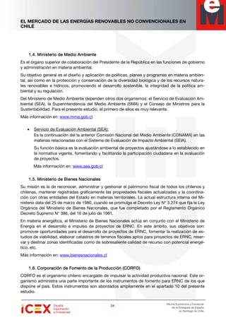 EL MERCADO DE LAS ENERGÍAS RENOVABLES NO CONVENCIONALES EN
CHILE
24242424
Oficina Económica y Comercial
de la Embajada de España
en Santiago de Chile
1.4.1.4.1.4.1.4. Ministerio de Medio AmbienteMinisterio de Medio AmbienteMinisterio de Medio AmbienteMinisterio de Medio Ambiente
Es el órgano superior de colaboración del Presidente de la República en las funciones de gobierno
y administración en materia ambiental.
Su objetivo general es el diseño y aplicación de políticas, planes y programas en materia ambien-
tal, así como en la protección y conservación de la diversidad biológica y de los recursos natura-
les renovables e hídricos, promoviendo el desarrollo sostenible, la integridad de la política am-
biental y su regulación.
Del Ministerio de Medio Ambiente dependen otros dos organismos: el Servicio de Evaluación Am-
biental (SEA), la Superintendencia del Medio Ambiente (SMA) y el Consejo de Ministros para la
Sustentabilidad. Para el presente estudio, el primero de ellos es muy relevante.
Más información en: www.mma.gob.cl
• Servicio de Evaluación Ambiental (SEA):
Es la continuación del la anterior Comisión Nacional del Medio Ambiente (CONAMA) en las
materias relacionadas con el Sistema de Evaluación de Impacto Ambiental (SEIA).
Su función básica es la evaluación ambiental de proyectos ajustándose a lo establecido en
la normativa vigente, fomentando y facilitando la participación ciudadana en la evaluación
de proyectos.
Más información en: www.sea.gob.cl
1.5.1.5.1.5.1.5. Ministerio de Bienes NacionalesMinisterio de Bienes NacionalesMinisterio de Bienes NacionalesMinisterio de Bienes Nacionales
Su misión es la de reconocer, administrar y gestionar el patrimonio fiscal de todos los chilenos y
chilenas, mantener registradas gráficamente las propiedades fiscales actualizadas y la coordina-
ción con otras entidades del Estado en materias territoriales. La actual estructura interna del Mi-
nisterio data del 25 de marzo de 1980, cuando se promulga el Decreto Ley Nº 3.274 que fija la Ley
Orgánica del Ministerio de Bienes Nacionales, que fue completado por el Reglamento Orgánico
Decreto Supremo N° 386, del 16 de julio de 1981.
En materia energética, el Ministerio de Bienes Nacionales actúa en conjunto con el Ministerio de
Energía en el desarrollo e impulso de proyectos de ERNC. En este ámbito, sus objetivos son:
promover oportunidades para el desarrollo de proyectos de ERNC, fomentar la realización de es-
tudios de viabilidad, elaborar catastros de terrenos fiscales aptos para proyectos de ERNC, reser-
var y destinar zonas identificadas como de sobresaliente calidad de recurso con potencial energé-
tico, etc.
Más información en: www.bienesnacionales.cl
1.6.1.6.1.6.1.6. Corporación de Fomento de la PrCorporación de Fomento de la PrCorporación de Fomento de la PrCorporación de Fomento de la Prooooducción (CORFO)ducción (CORFO)ducción (CORFO)ducción (CORFO)
CORFO es el organismo chileno encargado de impulsar la actividad productiva nacional. Este or-
ganismo administra una parte importante de los instrumentos de fomento para ERNC de los que
dispone el país. Estos instrumentos son abordados ampliamente en el apartado 10 del presente
estudio.
 