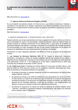 EL MERCADO DE LAS ENERGÍAS RENOVABLES NO CONVENCIONALES EN
CHILE
25252525
Oficina Económica y Comercial
de la Embajada de España
en Santiago de Chile
Más información en: www.corfo.cl
1.7.1.7.1.7.1.7. Agencia Chilena de Eficiencia EnergétiAgencia Chilena de Eficiencia EnergétiAgencia Chilena de Eficiencia EnergétiAgencia Chilena de Eficiencia Energética (AChEE)ca (AChEE)ca (AChEE)ca (AChEE)
Es una fundación de derecho privado, sin fines de lucro, cuya misión es promover, fortalecer y
consolidar el uso eficiente de la energía, coordinando a los actores relevantes a nivel nacional e
internacional e implementando iniciativas público-privadas en los distintos sectores de consumo
energético.
Más información en: www.acee.cl
2. MARCO NORMATIVO Y OPERACIONAL DEL SECTOR3
Tradicionalmente una de las características del marco regulatorio del sector eléctrico en Chile ha
sido la neutralidad en cuanto a las tecnologías y fuentes empleadas, debiendo todos los tipos de
energía competir en similares condiciones. En los últimos años y como parte de la política de
seguridad energética del Gobierno, orientada a favorecer la incorporación de energías renovables
no convencionales a la matriz energética del país, se han creado nuevas leyes con el objetivo de
subsanar las debilidades del marco legal presentes en este tipo de energías.
Actualmente el marco regulatorio aplicable a las ERNC en Chile se compone de las siguientes
normas:
1.1.1.1.---- Ley General de Servicios Eléctricos (Ley General de Servicios Eléctricos (Ley General de Servicios Eléctricos (Ley General de Servicios Eléctricos (DFL NDFL NDFL NDFL Nºººº 1):1):1):1): Regula la producción, transporte,
distribución, concesiones y tarifas de energía. Establece además las condiciones de calidad y
seguridad de las instalaciones, maquinaria e instrumentos, así como las relaciones entre el Estado
y los particulares. El DFL Nº 1 fue modificado en el año 2004 y posteriormente en 2005 para
incorporar las novedades de las leyes 19.940 y 20.018.
2.2.2.2.----Ley 19.940 (Ley 19.940 (Ley 19.940 (Ley 19.940 (Ley CLey CLey CLey Cortaortaortaorta IIII): Publicada en el Diario Oficial el 13 de marzo de 2004 marca un hito
para las ERNC en Chile pues por primera vez se establecen beneficios especiales para éstas.
Entre los beneficios incorporados destacan los siguientes:
Se amplía el mercado no regulado rebajando el límite de caracterización de clientes libres
desde 2.000 kW. a 500 kW.
Se garantiza el acceso a las redes de distribución para generadores de menos de 9 MW.
En este sentido, se mejoran las condiciones para el desarrollo de proyectos de pequeñas
centrales de energía no convencional, principalmente energías renovables, por medio de la
apertura de los mercados eléctricos a este tipo de centrales y del establecimiento del
derecho a evacuar su energía a través de los sistemas de distribución.
Se reforma el mecanismo de cálculo de tarifas en sistemas de tamaño mediano (entre
1.500 kW. y 200 MW de capacidad instalada). Específicamente, esto atañe a los sistemas
del sur del país, Aysén y Magallanes.
3 Toda la legislación está disponible en la página de la Biblioteca del Congreso Nacional de Chile (www.bcn.cl) y en
la página de la Comisión Nacional de la Energía (www.cne.cl).
 