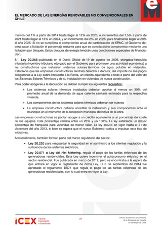 EL MERCADO DE LAS ENERGÍAS RENOVABLES NO CONVENCIONALES EN
CHILE
27272727
Oficina Económica y Comercial
de la Embajada de España
en Santiago de Chile
mentos del 1% a partir de 2014 hasta llegar al 12% en 2020, e incrementos del 1,5% a partir de
2021 hasta llegar al 18% en 2024, y un incremento del 2% en 2025, para finalmente llegar al 20%
el año 2025. Si no se cumpliera el compromiso anual de participación de ERNC, el Gobierno de-
berá sacar a licitación el porcentaje restante para que se cumpla dicho compromiso mediante una
licitación por bloques. Estos bloques de energía tendrán unas condiciones especiales de financia-
ción.
6666....---- Ley 20.365:Ley 20.365:Ley 20.365:Ley 20.365: publicada en el Diario Oficial de 19 de agosto de 2009, otorgaba franquicia
tributaria (incentivo tributario otorgado por el Gobierno para promover una actividad económica) a
las constructoras que instalaran sistemas solares térmicos de agua potable en viviendas.
Establecía que las empresas constructoras tendrían derecho a deducir, del importe de sus pagos
obligatorios a la Ley sobre Impuesto a la Renta, un crédito equivalente a todo o parte del valor de
los Sistemas Solares Térmicos y de su instalación en viviendas de nueva construcción.
Para poder acogerse a la deducción se debían cumplir los siguientes requisitosrequisitosrequisitosrequisitos::::
Los sistemas solares térmicos instalados deberían aportar al menos un 30% del
promedio anual de la demanda de agua caliente sanitaria estimada para la respectiva
vivienda.
Los componentes de los sistemas solares térmicos deberían ser nuevos
La empresa constructora debería acreditar la instalación y sus componentes ante el
municipio en el momento de la recepción municipal definitiva de la obra.
Las empresas constructoras se podían acoger a un crédito equivalente a un porcentaje del coste
de los equipos. Este porcentaje variaba entre un 20% y un 100%. La ley establecía un mayor
porcentaje de franquicia para viviendas de menor valor. La ley estuvo en vigor hasta el 31 de
diciembre del año 2013, si bien se espera que el nuevo Gobierno vuelva a impulsar este tipo de
iniciativas.
Adicionalmente, también forman parte del marco regulatorio del sector:
Ley 20.220Ley 20.220Ley 20.220Ley 20.220 para resguardar la seguridad en el suministro a los clientes regulados y la
suficiencia de los sistemas eléctricos.
Ley 20.571Ley 20.571Ley 20.571Ley 20.571 o Ley del Net Metering,o Ley del Net Metering,o Ley del Net Metering,o Ley del Net Metering, regula el pago de las tarifas eléctricas de las
generadoras residenciales. Esta Ley quiere incentivar el autoconsumo eléctrico en el
sector residencial. Fue publicada en marzo de 2012, pero se encontraba a la espera de
que entrara en vigor el reglamento de dicha Ley. El 6 de septiembre de 2014 fue
aprobado el reglamento DS71 que regula el pago de las tarifas eléctricas de las
generadoras residenciales, con lo cual entra en vigor la Ley.
 