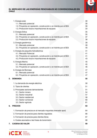 EL MERCADO DE LAS ENERGÍAS RENOVABLES NO CONVENCIONALES EN
CHILE
3333
Oficina Económica y Comercial
de la Embajada de España
en Santiago de Chile
1. Energía solar 30
1.1. Mercado potencial 30
1.2. Proyectos en operación, construcción o en trámite por el SEA 30
1.3. Producción local e importaciones de equipos 33
2. Energía Eólica 35
2.1. Mercado potencial 35
2.2. Proyectos en operación, construcción o en trámite por el SEA 37
2.3. Producción local e importaciones de equipos 38
3. Energía geotérmica 39
3.1. Mercado potencial 39
3.2. Proyectos en operación, construcción o en trámite por el SEA 40
4. Energía de pequeña hidroeléctrica 41
4.1. Mercado Potencial 41
4.2. Proyectos en operación, construcción o en trámite por el SEA 41
4.3. Producción local e importaciones de equipos 43
5. Energía Marina 45
5.1. Mercado potencial 45
5.2. Proyectos en operación, construcción o en trámite por el SEA 46
6. Energía de Biomasa 47
6.1. Mercado potencial 47
6.2. Proyectos en operación, construcción o en trámite por el SEA 47
5. DEMANDA 50
1. La demanda de energía eléctrica 50
2. Tipos de clientes 51
3. Principales sectores demandantes 51
3.1. Sector minero 54
3.2. Sector industrial 57
3.3. Sector residencial 58
3.4. Sector comercial 60
3.5. Sector agrícola 61
6. PRECIOS 63
1. Formación de precios en el mercado mayorista (mercado spot) 64
2. Formación de precios para clientes regulados 66
3. Formación de precios para clientes libres 67
4. Costes asociados a las líneas de transmisión 68
7. CADENA DE VALOR 69
 
