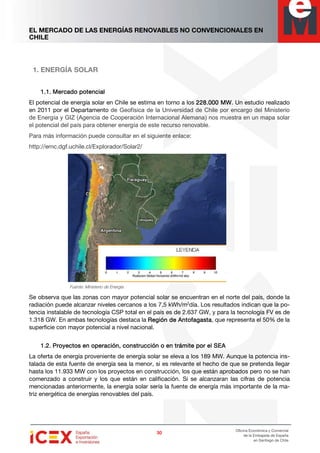 EL MERCADO DE LAS ENERGÍAS RENOVABLES NO CONVENCIONALES EN
CHILE
30303030
Oficina Económica y Comercial
de la Embajada de España
en Santiago de Chile
1. ENERGÍA SOLAR
1.1.1.1.1.1.1.1. MercadoMercadoMercadoMercado potencialpotencialpotencialpotencial
El potencial de energía solar en Chile se estima en torno a los 228.000 MW228.000 MW228.000 MW228.000 MW. Un estudio realizado
en 2011 por el Departamento de Geofísica de la Universidad de Chile por encargo del Ministerio
de Energía y GIZ (Agencia de Cooperación Internacional Alemana) nos muestra en un mapa solar
el potencial del país para obtener energía de este recurso renovable.
Para más información puede consultar en el siguiente enlace:
http://ernc.dgf.uchile.cl/Explorador/Solar2/
Fuente: Ministerio de Energía
Se observa que las zonas con mayor potencial solar se encuentran en el norte del país, donde la
radiación puede alcanzar niveles cercanos a los 7,5 kWh/m2
día. Los resultados indican que la po-
tencia instalable de tecnología CSP total en el país es de 2.637 GW, y para la tecnología FV es de
1.318 GW. En ambas tecnologías destaca la Región de AntofagastaRegión de AntofagastaRegión de AntofagastaRegión de Antofagasta, que representa el 50% de la
superficie con mayor potencial a nivel nacional.
1.2.1.2.1.2.1.2. ProyectosProyectosProyectosProyectos en operación, construen operación, construen operación, construen operación, construccccción o en trámiteción o en trámiteción o en trámiteción o en trámite por el SEApor el SEApor el SEApor el SEA
La oferta de energía proveniente de energía solar se eleva a los 189 MW. Aunque la potencia ins-
talada de esta fuente de energía sea la menor, si es relevante el hecho de que se pretenda llegar
hasta los 11.933 MW con los proyectos en construcción, los que están aprobados pero no se han
comenzado a construir y los que están en calificación. Si se alcanzaran las cifras de potencia
mencionadas anteriormente, la energía solar sería la fuente de energía más importante de la ma-
triz energética de energías renovables del país.
 