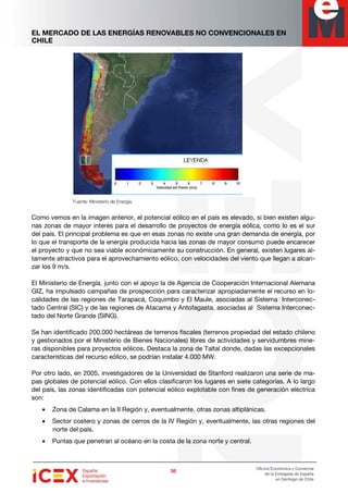 EL MERCADO DE LAS ENERGÍAS RENOVABLES NO CONVENCIONALES EN
CHILE
36363636
Oficina Económica y Comercial
de la Embajada de España
en Santiago de Chile
Fuente: Ministerio de Energía.
Como vemos en la imagen anterior, el potencial eólico en el país es elevado, si bien existen algu-
nas zonas de mayor interés para el desarrollo de proyectos de energía eólica, como lo es el sur
del país. El principal problema es que en esas zonas no existe una gran demanda de energía, por
lo que el transporte de la energía producida hacia las zonas de mayor consumo puede encarecer
el proyecto y que no sea viable económicamente su construcción. En general, existen lugares al-
tamente atractivos para el aprovechamiento eólico, con velocidades del viento que llegan a alcan-
zar los 9 m/s.
El Ministerio de Energía, junto con el apoyo la de Agencia de Cooperación Internacional Alemana
GIZ, ha impulsado campañas de prospección para caracterizar apropiadamente el recurso en lo-
calidades de las regiones de Tarapacá, Coquimbo y El Maule, asociadas al Sistema Interconec-
tado Central (SIC) y de las regiones de Atacama y Antofagasta, asociadas al Sistema Interconec-
tado del Norte Grande (SING).
Se han identificado 200.000 hectáreas de terrenos fiscales (terrenos propiedad del estado chileno
y gestionados por el Ministerio de Bienes Nacionales) libres de actividades y servidumbres mine-
ras disponibles para proyectos eólicos. Destaca la zona de Taltal donde, dadas las excepcionales
características del recurso eólico, se podrían instalar 4.000 MW.
Por otro lado, en 2005, investigadores de la Universidad de Stanford realizaron una serie de ma-
pas globales de potencial eólico. Con ellos clasificaron los lugares en siete categorías. A lo largo
del país, las zonas identificadas con potencial eólico explotable con fines de generación eléctrica
son:
• Zona de Calama en la II Región y, eventualmente, otras zonas altiplánicas.
• Sector costero y zonas de cerros de la IV Región y, eventualmente, las otras regiones del
norte del país.
• Puntas que penetran al océano en la costa de la zona norte y central.
 