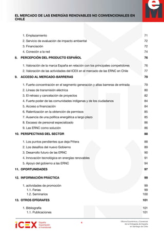 EL MERCADO DE LAS ENERGÍAS RENOVABLES NO CONVENCIONALES EN
CHILE
4444
Oficina Económica y Comercial
de la Embajada de España
en Santiago de Chile
1. Emplazamiento 71
2. Servicio de evaluación de impacto ambiental 72
3. Financiación 72
4. Conexión a la red 74
8. PERCEPCIÓN DEL PRODUCTO ESPAÑOL 76
1. Valoración de la marca España en relación con los principales competidores 76
2. Valoración de las actividades del ICEX en el mercado de las ERNC en Chile 77
9. ACCESO AL MERCADO-BARRERAS 79
1. Fuerte concentración en el segmento generación y altas barreras de entrada 79
2. Líneas de transmisión eléctrica 80
3. El retraso y cancelación de proyectos 82
4. Fuerte poder de las comunidades indígenas y de los ciudadanos 84
5. Acceso a financiación 84
6. Ralentización en la obtención de permisos 85
7. Ausencia de una política energética a largo plazo 85
8. Escasez de personal especializado 86
9. Las ERNC como solución 86
10. PERSPECTIVAS DEL SECTOR 88
1. Los puntos pendientes que deja Piñera 88
2. Los desafíos del nuevo Gobierno 89
3. Desarrollo futuro de las ERNC 90
4. Innovación tecnológica en energías renovables 91
5. Apoyo del gobierno a las ERNC 94
11. OPORTUNIDADES 97
12. INFORMACIÓN PRÁCTICA 99
1. actividades de promoción 99
1.1. Ferias 99
1.2. Seminarios 100
13. OTROS EPÍGRAFES 101
1. Bibliografía 101
1.1. Publicaciones 101
 