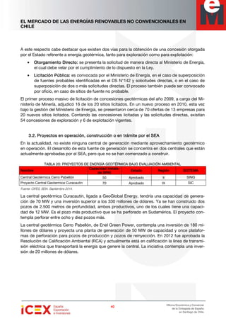 EL MERCADO DE LAS ENERGÍAS RENOVABLES NO CONVENCIONALES EN
CHILE
40404040
Oficina Económica y Comercial
de la Embajada de España
en Santiago de Chile
A este respecto cabe destacar que existen dos vías para la obtención de una concesión otorgada
por el Estado referente a energía geotérmica, tanto para exploración como para explotación:
• OOOOtorgamiento Directo:torgamiento Directo:torgamiento Directo:torgamiento Directo: se presenta la solicitud de manera directa al Ministerio de Energía,
el cual debe velar por el cumplimiento de lo dispuesto en la Ley.
• Licitación Pública:Licitación Pública:Licitación Pública:Licitación Pública: es convocada por el Ministerio de Energía, en el caso de superposición
de fuentes probables identificadas en el DS N°142 y solicitudes directas, o en el caso de
superposición de dos o más solicitudes directas. El proceso también puede ser convocado
por oficio, en caso de sitios de fuente no probable.
El primer proceso masivo de licitación de concesiones geotérmicas del año 2009, a cargo del Mi-
nisterio de Minería, adjudicó 16 de los 20 sitios licitados. En un nuevo proceso en 2010, esta vez
bajo la gestión del Ministerio de Energía, se presentaron cerca de 70 ofertas de 13 empresas para
20 nuevos sitios licitados. Contando las concesiones licitadas y las solicitudes directas, existían
54 concesiones de exploración y 6 de explotación vigentes.
3.2.3.2.3.2.3.2. Proyectos enProyectos enProyectos enProyectos en operaciónoperaciónoperaciónoperación, construcción o en trámite por el SEA, construcción o en trámite por el SEA, construcción o en trámite por el SEA, construcción o en trámite por el SEA
En la actualidad, no existe ninguna central de generación mediante aprovechamiento geotérmico
en operación. El desarrollo de esta fuente de generación se concentra en dos centrales que están
actualmente aprobadas por el SEA, pero que no se han comenzado a construir.
TABLA 20:TABLA 20:TABLA 20:TABLA 20: PROYECTOS DPROYECTOS DPROYECTOS DPROYECTOS DE ENERGÍA GEOTÉRMICA BAJO EVALUACIÓN AMBIENTALE ENERGÍA GEOTÉRMICA BAJO EVALUACIÓN AMBIENTALE ENERGÍA GEOTÉRMICA BAJO EVALUACIÓN AMBIENTALE ENERGÍA GEOTÉRMICA BAJO EVALUACIÓN AMBIENTAL
NombreNombreNombreNombre
Capacidad instalCapacidad instalCapacidad instalCapacidad instala-a-a-a-
da (MW)da (MW)da (MW)da (MW)
EstadoEstadoEstadoEstado RegiónRegiónRegiónRegión SISTEMASISTEMASISTEMASISTEMA
Central Geotérmica Cerro Pabellón 50 Aprobado II SING
Proyecto Central Geotermica Curacautin 70 Aprobado IX SIC
Fuente: CIFES, SEIA. Septiembre 2014.
La central geotérmica Curacautín, ligada a GeoGlobal Energy, tendría una capacidad de genera-
ción de 70 MW y una inversión superior a los 330 millones de dólares. Ya se han construido dos
pozos de 2.500 metros de profundidad, ambos productivos, uno de los cuales tiene una capaci-
dad de 12 MW. Es el pozo más productivo que se ha perforado en Sudamérica. El proyecto con-
templa perforar entre ocho y diez pozos más.
La central geotérmica Cerro Pabellón, de Enel Green Power, contempla una inversión de 180 mi-
llones de dólares y proyecta una planta de generación de 50 MW de capacidad y once platafor-
mas de perforación para pozos de producción y pozos de reinyección. En 2012 fue aprobada la
Resolución de Calificación Ambiental (RCA) y actualmente está en calificación la línea de transmi-
sión eléctrica que transportará la energía que genere la central. La iniciativa contempla una inver-
sión de 20 millones de dólares.
 