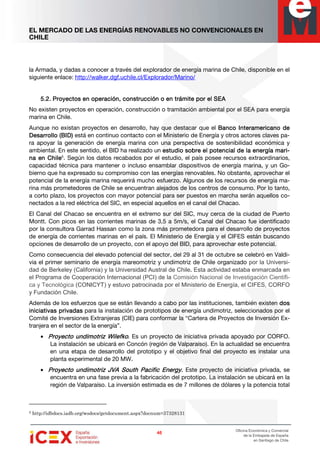 EL MERCADO DE LAS ENERGÍAS RENOVABLES NO CONVENCIONALES EN
CHILE
46464646
Oficina Económica y Comercial
de la Embajada de España
en Santiago de Chile
la Armada, y dadas a conocer a través del explorador de energía marina de Chile, disponible en el
siguiente enlace: http://walker.dgf.uchile.cl/Explorador/Marino/
5.2.5.2.5.2.5.2. Proyectos en operación, construcción o en trámite por el SEAProyectos en operación, construcción o en trámite por el SEAProyectos en operación, construcción o en trámite por el SEAProyectos en operación, construcción o en trámite por el SEA
No existen proyectos en operación, construcción o tramitación ambiental por el SEA para energía
marina en Chile.
Aunque no existan proyectos en desarrollo, hay que destacar que el BBBBancoancoancoanco IIIInteramericano denteramericano denteramericano denteramericano de
DDDDesarrollo (BID)esarrollo (BID)esarrollo (BID)esarrollo (BID) está en continuo contacto con el Ministerio de Energía y otros actores claves pa-
ra apoyar la generación de energía marina con una perspectiva de sostenibilidad económica y
ambiental. En este sentido, el BID ha realizado un estudio sobre el potencial de la energía marestudio sobre el potencial de la energía marestudio sobre el potencial de la energía marestudio sobre el potencial de la energía mari-i-i-i-
na en Chilena en Chilena en Chilena en Chile5
. Según los datos recabados por el estudio, el país posee recursos extraordinarios,
capacidad técnica para mantener o incluso ensamblar dispositivos de energía marina, y un Go-
bierno que ha expresado su compromiso con las energías renovables. No obstante, aprovechar el
potencial de la energía marina requerirá mucho esfuerzo. Algunos de los recursos de energía ma-
rina más prometedores de Chile se encuentran alejados de los centros de consumo. Por lo tanto,
a corto plazo, los proyectos con mayor potencial para ser puestos en marcha serán aquellos co-
nectados a la red eléctrica del SIC, en especial aquellos en el canal del Chacao.
El Canal del Chacao se encuentra en el extremo sur del SIC, muy cerca de la ciudad de Puerto
Montt. Con picos en las corrientes marinas de 3,5 a 5m/s, el Canal del Chacao fue identificado
por la consultora Garrad Hassan como la zona más prometedora para el desarrollo de proyectos
de energía de corrientes marinas en el país. El Ministerio de Energía y el CIFES están buscando
opciones de desarrollo de un proyecto, con el apoyo del BID, para aprovechar este potencial.
Como consecuencia del elevado potencial del sector, del 29 al 31 de octubre se celebró en Valdi-
via el primer seminario de energía mareomotriz y undimotriz de Chile organizado por la Universi-
dad de Berkeley (California) y la Universidad Austral de Chile. Esta actividad estaba enmarcada en
el Programa de Cooperación Internacional (PCI) de la Comisión Nacional de Investigación Científi-
ca y Tecnológica (CONICYT) y estuvo patrocinada por el Ministerio de Energía, el CIFES, CORFO
y Fundación Chile.
Además de los esfuerzos que se están llevando a cabo por las instituciones, también existen dosdosdosdos
iniciativas privadasiniciativas privadasiniciativas privadasiniciativas privadas para la instalación de prototipos de energía undimotriz, seleccionados por el
Comité de Inversiones Extranjeras (CIE) para conformar la “Cartera de Proyectos de Inversión Ex-
tranjera en el sector de la energía”.
• Proyecto undimotriz WilefkoProyecto undimotriz WilefkoProyecto undimotriz WilefkoProyecto undimotriz Wilefko. Es un proyecto de iniciativa privada apoyado por CORFO.
La instalación se ubicará en Concón (región de Valparaíso). En la actualidad se encuentra
en una etapa de desarrollo del prototipo y el objetivo final del proyecto es instalar una
planta experimental de 20 MW.
• Proyecto undimotriz JVA South Pacific Energy.Proyecto undimotriz JVA South Pacific Energy.Proyecto undimotriz JVA South Pacific Energy.Proyecto undimotriz JVA South Pacific Energy. Este proyecto de iniciativa privada, se
encuentra en una fase previa a la fabricación del prototipo. La instalación se ubicará en la
región de Valparaíso. La inversión estimada es de 7 millones de dólares y la potencia total
5 http://idbdocs.iadb.org/wsdocs/getdocument.aspx?docnum=37328131
 