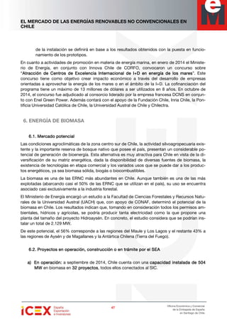 EL MERCADO DE LAS ENERGÍAS RENOVABLES NO CONVENCIONALES EN
CHILE
47474747
Oficina Económica y Comercial
de la Embajada de España
en Santiago de Chile
de la instalación se definirá en base a los resultados obtenidos con la puesta en funcio-
namiento de los prototipos.
En cuanto a actividades de promoción en materia de energía marina, en enero de 2014 el Ministe-
rio de Energía, en conjunto con Innova Chile de CORFO, convocaron un concurso sobre
“Atracción de Centros de Excelencia Internacional de I+D en energía de los maresAtracción de Centros de Excelencia Internacional de I+D en energía de los maresAtracción de Centros de Excelencia Internacional de I+D en energía de los maresAtracción de Centros de Excelencia Internacional de I+D en energía de los mares”. Este
concurso tiene como objetivo crear impacto económico a través del desarrollo de empresas
orientadas a aprovechar la energía de los mares o en el ámbito de la I+D. La cofinanciación del
programa tiene un máximo de 13 millones de dólares a ser utilizados en 8 años. En octubre de
2014, el concurso fue adjudicado al consorcio liderado por la empresa francesa DCNS en conjun-
to con Enel Green Power. Además contará con el apoyo de la Fundación Chile, Inria Chile, la Pon-
tificia Universidad Católica de Chile, la Universidad Austral de Chile y Chilectra.
6. ENERGÍA DE BIOMASA
6.1.6.1.6.1.6.1. MercadoMercadoMercadoMercado potencialpotencialpotencialpotencial
Las condiciones agroclimáticas de la zona centro sur de Chile, la actividad silvoagropecuaria exis-
tente y la importante reserva de bosque nativo que posee el país, presentan un considerable po-
tencial de generación de bioenergía. Esta alternativa es muy atractiva para Chile en vista de la di-
versificación de su matriz energética, dada la disponibilidad de diversas fuentes de biomasa, la
existencia de tecnologías en etapa comercial y los variados usos que se puede dar a los produc-
tos energéticos, ya sea biomasa sólida, biogás o biocombustibles.
La biomasa es una de las ERNC más abundantes en Chile. Aunque también es una de las más
explotadas (abarcando casi el 50% de las ERNC que se utilizan en el país), su uso se encuentra
asociado casi exclusivamente a la industria forestal.
El Ministerio de Energía encargó un estudio a la Facultad de Ciencias Forestales y Recursos Natu-
rales de la Universidad Austral (UACH) que, con apoyo de CONAF, determinó el potencial de la
biomasa en Chile. Los resultados indican que, tomando en consideración todos los permisos am-
bientales, hídricos y agrícolas, se podría producir tanta electricidad como la que propone una
planta del tamaño del proyecto Hidroaysén. En concreto, el estudio considera que se podrían ins-
talar un total de 2.129 MW.
De este potencial, el 56% corresponde a las regiones del Maule y Los Lagos y el restante 43% a
las regiones de Aysén y de Magallanes y la Antártica Chilena (Tierra del Fuego).
6.2.6.2.6.2.6.2. ProyectosProyectosProyectosProyectos en operación, constren operación, constren operación, constren operación, construcción o en trámite por el SEAucción o en trámite por el SEAucción o en trámite por el SEAucción o en trámite por el SEA
a)a)a)a) En operación:En operación:En operación:En operación: a septiembre de 2014, Chile cuenta con una capacidad instaladacapacidad instaladacapacidad instaladacapacidad instalada dededede 504504504504
MWMWMWMW en biomasa en 32323232 proyectosproyectosproyectosproyectos, todos ellos conectados al SIC.
 