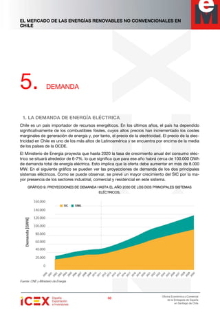 EL MERCADO DE LAS ENERGÍAS RENOVABLES NO CONVENCIONALES EN
CHILE
50505050
Oficina Económica y Comercial
de la Embajada de España
en Santiago de Chile
5. DEMANDA
1. LA DEMANDA DE ENERGÍA ELÉCTRICA
Chile es un país importador de recursos energéticos. En los últimos años, el país ha dependido
significativamente de los combustibles fósiles, cuyos altos precios han incrementado los costes
marginales de generación de energía y, por tanto, el precio de la electricidad. El precio de la elec-
tricidad en Chile es uno de los más altos de Latinoamérica y se encuentra por encima de la media
de los países de la OCDE.
El Ministerio de Energía proyecta que hasta 2020 la tasa de crecimiento anual del consumo eléc-
trico se situará alrededor de 6-7%, lo que significa que para ese año habrá cerca de 100.000 GWh
de demanda total de energía eléctrica. Esto implica que la oferta debe aumentar en más de 8.000
MW. En el siguiente gráfico se pueden ver las proyecciones de demanda de los dos principales
sistemas eléctricos. Como se puede observar, se prevé un mayor crecimiento del SIC por la ma-
yor presencia de los sectores industrial, comercial y residencial en este sistema.
GRÁFICOGRÁFICOGRÁFICOGRÁFICO 9999: PROYECCIONES DE DEMANDA HASTA EL AÑO 2030 DE LOS DOS PRINCIPALES SISTEMAS: PROYECCIONES DE DEMANDA HASTA EL AÑO 2030 DE LOS DOS PRINCIPALES SISTEMAS: PROYECCIONES DE DEMANDA HASTA EL AÑO 2030 DE LOS DOS PRINCIPALES SISTEMAS: PROYECCIONES DE DEMANDA HASTA EL AÑO 2030 DE LOS DOS PRINCIPALES SISTEMAS
ELÉCTRICOS.ELÉCTRICOS.ELÉCTRICOS.ELÉCTRICOS.
Fuente: CNE y Ministerio de Energía
 
