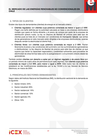 EL MERCADO DE LAS ENERGÍAS RENOVABLES NO CONVENCIONALES EN
CHILE
51515151
Oficina Económica y Comercial
de la Embajada de España
en Santiago de Chile
2. TIPOS DE CLIENTES
Existen dos tipos de demandantes (clientes) de energía en el mercado chileno:
• Clientes regulados:Clientes regulados:Clientes regulados:Clientes regulados: son clientes cuya potencia conectada es menor o igual a 2 MWclientes cuya potencia conectada es menor o igual a 2 MWclientes cuya potencia conectada es menor o igual a 2 MWclientes cuya potencia conectada es menor o igual a 2 MW.
Pagan una tarifa definida por la autoridad calculada en base a una empresa distribuidora
modelo que opera en forma eficiente y al precio de compra por parte de la empresa de
distribución (precio nudo). La ley no dispone de libertad de precios para este tipo de
clientes pues se trata de un mercado con condiciones de monopolio naturalmonopolio naturalmonopolio naturalmonopolio natural. Las ventas
de las generadoras en este mercado están dirigidas a las empresas distribuidoras, quienes
después venden la electricidad al cliente final.
• Clientes libres:Clientes libres:Clientes libres:Clientes libres: son clientes cuya potencia conectada es mayor a 2 MWclientes cuya potencia conectada es mayor a 2 MWclientes cuya potencia conectada es mayor a 2 MWclientes cuya potencia conectada es mayor a 2 MW. Pactan
libremente el precio y las condiciones del suministro con los suministradores (generadoras
o distribuidoras). La ley dispone de libertad de precios para este tipo de clientes ya que
supone que tienen la capacidad negociadora y posibilidad suficientes para proveerse de
electricidad de otras formas tales como la autogeneración o el suministro directo desde las
generadoras.
También existen cliclicliclientes con derecho a optar por un régimen regulado o de precio libreentes con derecho a optar por un régimen regulado o de precio libreentes con derecho a optar por un régimen regulado o de precio libreentes con derecho a optar por un régimen regulado o de precio libre (por
un período mínimo de cuatro años de permanencia en cada régimen). Son clientes cuya potenciaclientes cuya potenciaclientes cuya potenciaclientes cuya potencia
conectada es mayor a 0,5 MW, pero menor o igual a 2MWconectada es mayor a 0,5 MW, pero menor o igual a 2MWconectada es mayor a 0,5 MW, pero menor o igual a 2MWconectada es mayor a 0,5 MW, pero menor o igual a 2MW. Este nuevo tipo de clientes se
estableció en las modificaciones establecidas por la ley 19.940 a la Ley General de Servicio
Eléctricos, en marzo de 2004.
3. PRINCIPALES SECTORES DEMANDANTES
Según datos del Instituto Nacional de Estadísticas (INE), la distribución sectorial de la demanda es
la siguiente:
• Sector minero: 34%
• Sector industrial: 28%
• Sector residencial: 16%
• Sector comercial: 10%
• Sector agrícola: 2%
• Otros: 10%
 