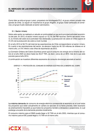 EL MERCADO DE LAS ENERGÍAS RENOVABLES NO CONVENCIONALES EN
CHILE
54545454
Oficina Económica y Comercial
de la Embajada de España
en Santiago de Chile
Como líder se sitúa el grupo Luksic, propietario de Antofagasta PLC, el grupo minero privado más
grande de Chile. Le siguen en importancia el grupo Angelini, el grupo Solari (enfocado al comer-
cio) y el grupo Cueto dedicado al sector aeronáutico.
3.1.3.1.3.1.3.1. SectorSectorSectorSector minerominerominerominero
Sobre este sector se realizará un estudio en profundidad ya que es la principal actividad económi-
ca del país. En 2013, el sector minero supuso un 12,1% del PIB nacional. Dentro del sector mine-
ro, la minería del cobre es la actividad más destacada. La producción de cobre en Chile supone el
31,5% de la producción de cobre a nivel mundial.
En al año 2013 el 58,7% del total de las exportaciones de Chile correspondieron al sector minero.
En cuanto a las exportaciones del sector, se elevaron hasta los 46.130 millones de dólares en el
mismo año, un 5% inferior a las cifras de exportación de 2012.
La Comisión Chilena del Cobre (Cochilco) prevé que el consumo de energía de la minería del co-
bre en el año 2025 se eleve hasta los 39,47 TWh, es decir, cerca de un 80% más de lo que está
previsto para el año 2014.
A continuación se muestran diferentes escenarios de consumo de energía asociada al sector:
GRÁFICOGRÁFICOGRÁFICOGRÁFICO 11111111: PROYECCIÓN DEL CONSUMO DE ENERGÍA EL: PROYECCIÓN DEL CONSUMO DE ENERGÍA EL: PROYECCIÓN DEL CONSUMO DE ENERGÍA EL: PROYECCIÓN DEL CONSUMO DE ENERGÍA ELÉCTRICA EN LA MINERÍA DEL COBREÉCTRICA EN LA MINERÍA DEL COBREÉCTRICA EN LA MINERÍA DEL COBREÉCTRICA EN LA MINERÍA DEL COBRE
Fuente: Cochilco
La máxima demandaLa máxima demandaLa máxima demandaLa máxima demanda de consumo de energía eléctrica corresponde al escenario en el cual todos
los proyectos que están actualmente en cartera se ejecutan en la fecha prevista. Este escenario
es prácticamente imposible ya que todos los proyectos tienden a retrasarse o posponerse, lo cual
posterga una parte de la demanda prevista inicialmente.
El consumo máximo para el SING puede llegar a 32 TWh en el año 2025, mientras que el consu-
mo máximo para el SIC puede llegar a 15 TWh en el mismo año.
 
