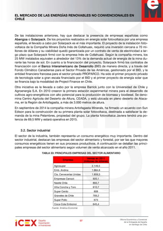 EL MERCADO DE LAS ENERGÍAS RENOVABLES NO CONVENCIONALES EN
CHILE
57575757
Oficina Económica y Comercial
de la Embajada de España
en Santiago de Chile
De las instalaciones anteriores, hay que destacar la presencia de empresas españolas como
AbengoaAbengoaAbengoaAbengoa o SolarpackSolarpackSolarpackSolarpack. De los proyectos realizados en energía solar fotovoltaica por una empresa
española, el llevado a cabo por Solarpack es el más importante. El proyecto de la instalación foto-
voltaica de la Compañía Minera Doña Inés de Collahuasi, requirió una inversión cercana a 70 mi-
llones de dólares y su viabilidad quedó garantizada por un contrato de venta de electricidad a lar-
go plazo que Solarpack firmó con la empresa Inés de Collahuasi. Según la compañía minera, los
25 MW instalados equivalen a alrededor del 13% de la demanda actual de energía de la mina du-
rante las horas de sol. En cuanto a la financiación del proyecto, Solarpack firmó los contratos de
financiación con el Banco Interamericano de DesarrolloBanco Interamericano de DesarrolloBanco Interamericano de DesarrolloBanco Interamericano de Desarrollo (BID) de manera directa, y a través del
Fondo Climático Canadiense para el Sector Privado de las Américas, gestionado por el BID, y la
entidad financiera francesa para el sector privado PROPARCO. Ha sido el primer proyecto privado
de tecnología solar a gran escala financiado por el BID y el primer proyecto de energía solar que
se financia bajo la modalidad de Project Finance en Chile.
Otra iniciativa es la llevada a cabo por la empresa Barrick junto con la Universidad de Chile y
Agroenergía S.A. En 2010 crearon la primera estación experimental minera para el desarrollo de
cultivos agro-energéticos con alto potencial para la producción de biomasa y biodiesel. Se deno-
mina Centro Agrícola del Desierto de Altura, CEADA, y está ubicada en pleno desierto de Ataca-
ma, en la Región de Antofagasta, a más de 3.000 metros de altura.
En septiembre de 2014 la compañía minera Antofagasta Minerals, ha firmado un acuerdo con Sun
Edison para la construcción de su primera planta solar fotovoltaica, destinada a satisfacer la de-
manda de la mina Pelambres, propiedad del grupo. La planta fotovoltaica Javiera tendrá una po-
tencia de 69,5 MW y estará operativa en 2015.
3.2.3.2.3.2.3.2. SectorSectorSectorSector industrialindustrialindustrialindustrial
El sector de la industria, también representa un consumo energético muy importante. Dentro del
sector industrial, destacan las empresas del sector alimentario y forestal, por ser las que mayores
consumos energéticos tienen en sus procesos productivos. A continuación se detallan las princi-
pales empresas del sector alimentario según volumen de venta alcanzado en el año 2011.
TABLA 33: PRINCIPALES EMPRESAS DEL SECTOR ALIMENTARIOTABLA 33: PRINCIPALES EMPRESAS DEL SECTOR ALIMENTARIOTABLA 33: PRINCIPALES EMPRESAS DEL SECTOR ALIMENTARIOTABLA 33: PRINCIPALES EMPRESAS DEL SECTOR ALIMENTARIO
EmpresaEmpresaEmpresaEmpresa
Ventas en 2011Ventas en 2011Ventas en 2011Ventas en 2011
(millones de dólares)(millones de dólares)(millones de dólares)(millones de dólares)
Agrosuper 2.149,5
Emb. Andina 1.884,8
Cía. Cervecerías Unidas 1.859,3
Empresas Carozzi 920,1
Nestlé Chile 893,7
Viña Concha y Toro 810,7
Super Cerdo 808
Graneles de Chile 769,2
Super Pollo 673
Coca-Cola Embonor 645,4
Fuente: América Economía
 