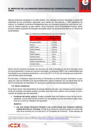 EL MERCADO DE LAS ENERGÍAS RENOVABLES NO CONVENCIONALES EN
CHILE
58585858
Oficina Económica y Comercial
de la Embajada de España
en Santiago de Chile
Algunas empresas recogidas en la tabla anterior, han realizado acciones orientadas al desarrollo
sostenible de sus actividades. Agrosuper, que cuenta con dos plantas y 1.500 pabellones de
crianza, ha instalado numerosos biodigestores para sus procesos productivos, permitiendo con-
vertir la materia orgánica en gas metano. Otras empresas como Embotelladora Andina, tienen
previsto realizar proyectos de energías renovables según las acciones previstas en su informe de
sostenibilidad.
TABLA 34: PRINCIPALES EMPRTABLA 34: PRINCIPALES EMPRTABLA 34: PRINCIPALES EMPRTABLA 34: PRINCIPALES EMPRESAS DEL SECTOR FORESTALESAS DEL SECTOR FORESTALESAS DEL SECTOR FORESTALESAS DEL SECTOR FORESTAL
EmpresaEmpresaEmpresaEmpresa
Ventas en 2011Ventas en 2011Ventas en 2011Ventas en 2011
(millones de dól(millones de dól(millones de dól(millones de dóla-a-a-a-
res)res)res)res)
Empresas CMPC 4.796,50
Arauco 4.374,50
CMPC Tissue 1.582,90
CMPC Celulosa 1.316,10
Masisa 1.251,20
CMPC Papeles 815,4
Paneles Arauco 605,1
Aserraderos Arauco 573,3
CMPC Forestal Mininco 479,7
Forestal Celco 440,8
Fuente: América Economía
Dentro de las industrias forestales, las acciones van más enfocadas al uso de la biomasa como
forma de generación a través de recursos renovables. La empresa CMPC, han implementado esta
tecnología en sus procesos productivos, y en el año 2011 el 72,4% de la energía que consumían,
venía de esta fuente de energía.
Por otro lado, el Gobierno regional de Arica y Parinacota y la Unión Europea, financiaron un pro-
yecto por valor de 240.000 euros aproximadamente, para la instalación de una planta solar de 33
kW en el aeropuerto de Chacalluta. En el proyecto participó la empresa española Solventus.
3.3.3.3.3.3.3.3. Sector residencialSector residencialSector residencialSector residencial
Es el tercer sector más demandante de energía eléctrica del país. Las iniciativas para la incorpo-
ración de energías renovables pueden proceder tanto del sector público como privado. A conti-
nuación se recogen las más relevantes:
• Iniciativas del sector público:Iniciativas del sector público:Iniciativas del sector público:Iniciativas del sector público: Pueden proceder tanto del Gobierno como de las munici-
palidades, ya que éstas últimas cuentan con sus propios recursos para llevar a cabo inicia-
tivas en su comuna. Destacan las siguientes:
GobiernoGobiernoGobiernoGobierno
Ley que otorga franquicia tributaria a las constructoras que instalaran sistemasLey que otorga franquicia tributaria a las constructoras que instalaran sistemasLey que otorga franquicia tributaria a las constructoras que instalaran sistemasLey que otorga franquicia tributaria a las constructoras que instalaran sistemas
ssssoooolareslareslareslares térmicos en viviendas.térmicos en viviendas.térmicos en viviendas.térmicos en viviendas. El total de la franquicia tributaria estaba en función del
valor de la vivienda con un límite de 31 UF (Unidades de Fomento)6
. Como ejemplo de
6 UF: Unidad de Fomento. Es una unidad de cuenta usada en Chile, que se ajusta con la inflación. En la siguiente
página puede consultar el valor de la UF diario: http://www.sii.cl/pagina/valores/uf/uf2014.htm
 