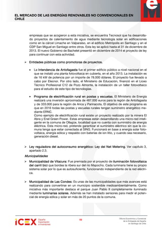 EL MERCADO DE LAS ENERGÍAS RENOVABLES NO CONVENCIONALES EN
CHILE
59595959
Oficina Económica y Comercial
de la Embajada de España
en Santiago de Chile
empresas que se acogieron a esta iniciativa, se encuentra Tecnosol que ha desarrolla-
do proyectos de calentamiento de agua mediante tecnología solar en edificaciones
como en la cárcel Limache en Valparaíso, en el edificio Metrópolis en Santiago y en el
CDP San Miguel en Santiago entre otros. Esta ley se aplicó hasta el 31 de diciembre de
2013. El nuevo Gobierno de Bachelet presentó en diciembre de 2014 el proyecto de ley
para continuar con esta actividad.
Entidades públicas como promotoras de proyectos.Entidades públicas como promotoras de proyectos.Entidades públicas como promotoras de proyectos.Entidades públicas como promotoras de proyectos.
• La Intendencia de AntofagastaIntendencia de AntofagastaIntendencia de AntofagastaIntendencia de Antofagasta fue el primer edificio público a nivel nacional en el
que se instaló una planta fotovoltaica en cubierta, en el año 2013. La instalación es
de 16 kW de potencia por un importe de 78.000 dólares. El proyecto fue llevado a
cabo por Elecnor. Por otro lado, el Ministerio de Educación, financió en el Liceo
Técnico Profesional C12 de Pozo Almonte, la instalación de un taller fotovoltaico
para el estudio de este tipo de tecnologías.
• Programa de electrificación rural en postas y escuelasPrograma de electrificación rural en postas y escuelasPrograma de electrificación rural en postas y escuelasPrograma de electrificación rural en postas y escuelas. El Ministerio de Energía
realizará una inversión aproximada de 487.000 euros para la región de Antofagasta
y de 333.000 para la región de Arica y Parinacota, El objetivo de este programa es
que en 2016 todas las postas y escuelas rurales tengan suministro energético me-
diante ERNC.
Como ejemplo de electrificación rural existe un proyecto realizado por la minera El
Abra y Enel Green Power. Estas empresas están desarrollando una micro-red inteli-
gente en la comuna de Ollagüe, localidad que no cuenta con suministro de energía
eléctrica. Esta micro-red, pretende garantizar el suministro eléctrico sin que la co-
muna tenga que estar conectada al SING. Funcionará en base a energía solar foto-
voltaica, energía eólica y respaldo con baterías de ion litio, y cuando sea necesario,
generación diesel.
Ley regulaLey regulaLey regulaLey reguladora del autoconsumo energético:dora del autoconsumo energético:dora del autoconsumo energético:dora del autoconsumo energético: Ley del Net MeteringLey del Net MeteringLey del Net MeteringLey del Net Metering. Ver capítulo 3,
apartado 2.3.
MunicipalidadesMunicipalidadesMunicipalidadesMunicipalidades
Municipalidad de Vitacura:Municipalidad de Vitacura:Municipalidad de Vitacura:Municipalidad de Vitacura: Fue premiada por el proyecto de iluminación fotovoltaicailuminación fotovoltaicailuminación fotovoltaicailuminación fotovoltaica
del carril bicidel carril bicidel carril bicidel carril bici que bordea la ribera sur del río Mapocho. Cada luminaria tiene su propio
sistema solar por lo que es autosuficiente, funcionando independiente de la red eléctri-
ca.
Municipalidad de Las Condes:Municipalidad de Las Condes:Municipalidad de Las Condes:Municipalidad de Las Condes: Es unas de las municipalidades que más avances está
realizando para convertirse en un municipio sostenible medioambientalmente. Como
iniciativa más importante destaca el parque Juan Pablo II completamente iluminado
mediante luminarias solaresluminarias solaresluminarias solaresluminarias solares. Además se han instalado sensores para medir el poten-
cial de energía eólica y solar en más de 20 puntos de la comuna.
 