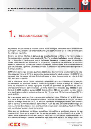 EL MERCADO DE LAS ENERGÍAS RENOVABLES NO CONVENCIONALES EN
CHILE
6666
Oficina Económica y Comercial
de la Embajada de España
en Santiago de Chile
1. RESUMEN EJECUTIVO
El presente estudio revisa la situación actual de las Energías Renovables No Convencionales
(ERNC) en Chile, así como las tendencias futuras y las oportunidades que el sector presenta para
las empresas españolas.
Durante los últimos 20 años, la demanda de energía eléctricademanda de energía eléctricademanda de energía eléctricademanda de energía eléctrica en Chile se ha incrementado en
forma sostenida, a una tasa media anual del 6666----7%.7%.7%.7%. Por otro lado, la ofertaofertaofertaoferta de energía eléctrica se
ha ido desarrollando básicamente a partir de fuentes de energía convencionalesfuentes de energía convencionalesfuentes de energía convencionalesfuentes de energía convencionales (combustibles
fósiles e hidroelectricidad). Esta situación ha generado una grave vulnerabilidad en el suministro
eléctrico, intensificada por factores climáticos (sequías) y restricciones en el abastecimiento de
gas natural desde Argentina. En consecuencia se ha encarecido de forma sostenida el precio de
la energía eléctrica.
El Ministerio de Energía proyecta que hasta 2020 la tasa de crecimiento anual del consumo eléc-
trico seguirá en torno al 6-7%, lo que significa que para ese año habrá cerca de 100.000 GWh de
demanda total de energía eléctrica. Esto implica que la oferta debe aumentar en más de 8.000
MW en nuevos proyectos.
Con el objetivo de cumplir con las previsiones de demanda, reduciendo la dependencia energéti-
ca del exterior, las emisiones de efecto invernadero y el precio final de la energía, el Gobierno de
Chile ha establecido un marco legal para asegurar un porcentaje de generación en base a
energías renovables no convencionales. La última modificación realizada (Ley 20.698Ley 20.698Ley 20.698Ley 20.698) en sep-
tiembre de 2013, establece que para 2025202520252025 debe existir un 20%20%20%20% de generación con este tipo de
energías limpias, mediante un incremento anual del 1% a partir de 2014 e incrementos del 1,5% a
partir de 2021.
En la actualidadEn la actualidadEn la actualidadEn la actualidad existe en Chile una capacidad instalada total en ERNCERNCERNCERNC de 1.1.1.1.716716716716 MWMWMWMW, lo cual
supone un 8,78,78,78,7%%%% de la matriz energética nacional. Dentro de las diferentes tecnologías instaladas
destaca la energía eólica con un 39,7% del total, seguida de la energía proveniente de la biomasa
con un 29,4% y la minihidráulica que representa un 19,9% del total. En cuanto a la tecnología que
mayor potencial de instalación tiene se encuentra la energía solar. A día de hoy, hay 6.343 MW de
esta tecnología a la espera de ser construidos.
Chile, por sus condiciones climáticas, geográficas, hidrográficas y geológicas, dispone de una
gran cantidad de recursos susceptibles de ser aprovechados para la obtención de energía. El
desarrollo de la pequeña hidráulica en la región centro y sur constituye una excelente opción para
la obtención de energía a partir de las obras de riego. Por lo que respecta a la energía solar, Chile
 