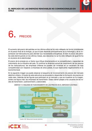 EL MERCADO DE LAS ENERGÍAS RENOVABLES NO CONVENCIONALES EN
CHILE
63636363
Oficina Económica y Comercial
de la Embajada de España
en Santiago de Chile
6. PRECIOS
El aumento del precio del petróleo en los últimos años se ha visto reflejado de forma considerable
en el precio final de la energía, ya que el país depende principalmente de la hidrología y de la im-
portación de hidrocarburos para atender sus necesidades energéticas. Si bien el precio del petró-
leo está disminuyendo en los últimos meses, ese descenso no se ha visto reflejado de igual forma
en el precio de la electricidad.
El precio de la energía es un factor que influye directamente en la competitividad y capacidad de
crecimiento de la industria del país. Si continúa la dinámica actual de crecimiento de los precios
de los hidrocarburos, las empresas chilenas se pueden ver inmersas en un escenario de baja
competitividad con respecto a empresas de otros países, lo que repercutiría negativamente en la
economía local.
En la siguiente imagen se puede observar el esquema de funcionamiento de precios del mercado
eléctrico chileno. A través de esta estructura se procederá a desarrollar la formación de precios en
cada caso. Además de las figuras que participan en el mercado y que se muestran en la imagen,
existe una figura más: las empresas de transmisión. Éstas cobran peajes a los usuarios de las re-
des de transmisión, subtransmisión y adicionales.
GRÁFICO 1GRÁFICO 1GRÁFICO 1GRÁFICO 14444: ESQUEMA DE FUNCIONAMIENTO DE LOS: ESQUEMA DE FUNCIONAMIENTO DE LOS: ESQUEMA DE FUNCIONAMIENTO DE LOS: ESQUEMA DE FUNCIONAMIENTO DE LOS PRECIOS EN EL MERCADO ELÉCTRICOPRECIOS EN EL MERCADO ELÉCTRICOPRECIOS EN EL MERCADO ELÉCTRICOPRECIOS EN EL MERCADO ELÉCTRICO
Fuente: GIZ. Manual del mercado eléctrico.
 