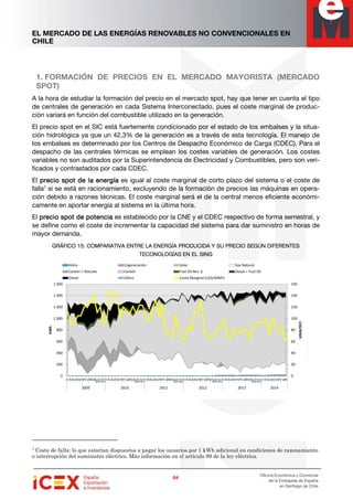 EL MERCADO DE LAS ENERGÍAS RENOVABLES NO CONVENCIONALES EN
CHILE
64646464
Oficina Económica y Comercial
de la Embajada de España
en Santiago de Chile
1. FORMACIÓN DE PRECIOS EN EL MERCADO MAYORISTA (MERCADO
SPOT)
A la hora de estudiar la formación del precio en el mercado spot, hay que tener en cuenta el tipo
de centrales de generación en cada Sistema Interconectado, pues el coste marginal de produc-
ción variará en función del combustible utilizado en la generación.
El precio spot en el SIC está fuertemente condicionado por el estado de los embalses y la situa-
ción hidrológica ya que un 42,3% de la generación es a través de esta tecnología. El manejo de
los embalses es determinado por los Centros de Despacho Económico de Carga (CDEC). Para el
despacho de las centrales térmicas se emplean los costes variables de generación. Los costes
variables no son auditados por la Superintendencia de Electricidad y Combustibles, pero son veri-
ficados y contrastados por cada CDEC.
El precioprecioprecioprecio sssspotpotpotpot de la energíade la energíade la energíade la energía es igual al coste marginal de corto plazo del sistema o el coste de
falla7
si se está en racionamiento, excluyendo de la formación de precios las máquinas en opera-
ción debido a razones técnicas. El coste marginal será el de la central menos eficiente económi-
camente en aportar energía al sistema en la última hora.
El precio sprecio sprecio sprecio spot de potenciapot de potenciapot de potenciapot de potencia es establecido por la CNE y el CDEC respectivo de forma semestral, y
se define como el coste de incrementar la capacidad del sistema para dar suministro en horas de
mayor demanda.
GRÁFICO 1GRÁFICO 1GRÁFICO 1GRÁFICO 15555:::: COMPARATIVA ENTRE LA ENERGÍA PRODUCIDA Y SU PRECIO SEGÚN DIFERENTESCOMPARATIVA ENTRE LA ENERGÍA PRODUCIDA Y SU PRECIO SEGÚN DIFERENTESCOMPARATIVA ENTRE LA ENERGÍA PRODUCIDA Y SU PRECIO SEGÚN DIFERENTESCOMPARATIVA ENTRE LA ENERGÍA PRODUCIDA Y SU PRECIO SEGÚN DIFERENTES
TECONOLOGÍAS EN EL SINGTECONOLOGÍAS EN EL SINGTECONOLOGÍAS EN EL SINGTECONOLOGÍAS EN EL SING
7 Coste de falla: lo que estarían dispuestos a pagar los usuarios por 1 kWh adicional en condiciones de razonamiento
o interrupción del suministro eléctrico. Más información en el artículo 99 de la ley eléctrica.
0
20
40
60
80
100
120
140
160
0
200
400
600
800
1.000
1.200
1.400
1.600
1
2
3
4
5
6
7
8
9
10
11
12
1
2
3
4
5
6
7
8
9
10
11
12
1
2
3
4
5
6
7
8
9
10
11
12
1
2
3
4
5
6
7
8
9
10
11
12
1
2
3
4
5
6
7
8
9
10
11
12
1
2
3
4
5
6
7
8
2009 2010 2011 2012 2013 2014
US$/MWh
GWh
Hidro Cogeneración Solar Gas Natural
Carbón + Petcoke Carbón Fuel Oil Nro. 6 Diesel + Fuel Oil
Diesel Eólico Costo Marginal (US$/MWh)
 