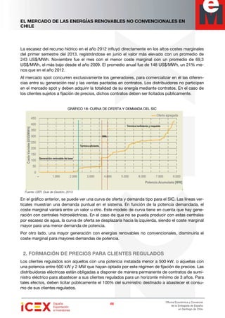 EL MERCADO DE LAS ENERGÍAS RENOVABLES NO CONVENCIONALES EN
CHILE
66666666
Oficina Económica y Comercial
de la Embajada de España
en Santiago de Chile
La escasez del recurso hídrico en el año 2012 influyó directamente en los altos costes marginales
del primer semestre del 2013, registrándose en junio el valor más elevado con un promedio de
243 US$/MWh. Noviembre fue el mes con el menor coste marginal con un promedio de 69,3
US$/MWh, el más bajo desde el año 2009. El promedio anual fue de 148 US$/MWh, un 21% me-
nos que en el año 2012.
Al mercado spot concurren exclusivamente los generadores, para comercializar en él las diferen-
cias entre su generación real y las ventas pactadas en contratos. Los distribuidores no participan
en el mercado spot y deben adquirir la totalidad de su energía mediante contratos. En el caso de
los clientes sujetos a fijación de precios, dichos contratos deben ser licitados públicamente.
GRÁFICO 18GRÁFICO 18GRÁFICO 18GRÁFICO 18: CURVA DE OFERTA Y DEMANDA DEL SIC: CURVA DE OFERTA Y DEMANDA DEL SIC: CURVA DE OFERTA Y DEMANDA DEL SIC: CURVA DE OFERTA Y DEMANDA DEL SIC
Fuente: CER. Guía de Gestión, 2013.
En el gráfico anterior, se puede ver una curva de oferta y demanda tipo para el SIC. Las líneas ver-
ticales muestran una demanda puntual en el sistema. En función de la potencia demandada, el
coste marginal variará entre un valor u otro. Este modelo de curva tiene en cuenta que hay gene-
ración con centrales hidroeléctricas. En el caso de que no se pueda producir con estas centrales
por escasez de agua, la curva de oferta se desplazaría hacia la izquierda, siendo el coste marginal
mayor para una menor demanda de potencia.
Por otro lado, una mayor generación con energías renovables no convencionales, disminuiría el
coste marginal para mayores demandas de potencia.
2. FORMACIÓN DE PRECIOS PARA CLIENTES REGULADOS
Los clientes regulados son aquellos con una potencia instalada menor a 500 kW, o aquellas con
una potencia entre 500 kW y 2 MW que hayan optado por este régimen de fijación de precios. Las
distribuidoras eléctricas están obligadas a disponer de manera permanente de contratos de sumi-
nistro eléctrico para abastecer a sus clientes regulados para un horizonte mínimo de 3 años. Para
tales efectos, deben licitar públicamente el 100% del suministro destinado a abastecer el consu-
mo de sus clientes regulados.
 