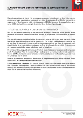EL MERCADO DE LAS ENERGÍAS RENOVABLES NO CONVENCIONALES EN
CHILE
68686868
Oficina Económica y Comercial
de la Embajada de España
en Santiago de Chile
El precio pactado por el cliente y le empresa de generación o distribución es libre. Estos clientes
poseen una mayor capacidad de negociación en virtud de su tamaño. En el SIC, los clientes libres
suponen el 34% del consumo total, mientras que en el SING el consumo de estos clientes repre-
senta el 90% del total. Como ejemplo de clientes libres destacan las mineraslas mineraslas mineraslas mineras.
4. COSTES ASOCIADOS A LAS LÍNEAS DE TRANSMISIÓN
Una vez estudiada la formación de los precios de la energía, habría que añadir el coste de los
peajes de las líneas de transmisión, es decir, el coste de la operación y mantenimiento de las líne-
as.
El coste del peaje dependerá de la línea de transmisión que se utilice para llevar la energía desde
la empresa generadora a la empresa de distribución. Por lo tanto, habrá peajes asociados al uso
de una línea de transmisión troncal, una línea de subtransmisión o una línea de transmisión adi-
cional. Dentro de la transmisión troncal existe un Área de Influencia Común (AIC). Es un conjunto
de instalaciones definidas para el cálculo del peaje en esta línea.
De forma genérica, se puede afirmar que el método para el cálculo de los peajes está compuesto
por la Anualidad del Valor de Inversión (AVI), y los Costes de operación, mantenimiento y adminis-
tración (COMA), menos los costes variables, denominados Ingresos Tarifarios (IT), cuyo valor varía
en función del uso de la red.
Para ver de forma más desarrollada la formación de los peajes en función de las diferentes líneas,
consultar la Ley General de Servicios Eléctricos.Ley General de Servicios Eléctricos.Ley General de Servicios Eléctricos.Ley General de Servicios Eléctricos.
Existen exenciones de peajesexenciones de peajesexenciones de peajesexenciones de peajes, por uso del sistema troncal, para Pequeños Medios de Genera-
ción Distribuida (PMG y PMGD), cuyos excedentes de potencia inyectados al sistema sean inferio-
res a 20 MW. La exención está limitada cuando la capacidad instalada exenta de peajes es supe-
rior al 5% de la capacidad instalada del sistema.
 