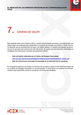 EL MERCADO DE LAS ENERGÍAS RENOVABLES NO CONVENCIONALES EN
CHILE
69696969
Oficina Económica y Comercial
de la Embajada de España
en Santiago de Chile
7. CADENA DE VALOR
Este apartado tiene como objetivo definir y aclarar los principales permisos y procedimientos que
deben seguir las empresas para desarrollar un proyecto de energías renovables en Chile. Convie-
ne destacar que el procedimiento es largo y se deben obtener un número considerado de permi-
sos por lo que aquí solo veremos los más relevantes. Se sugiere que las empresas interesadas en
completar esta información consulten las siguientes fuentes:
- GuíGuíGuíGuía de Gestión elaborada por el Centro de Energías Renovables:a de Gestión elaborada por el Centro de Energías Renovables:a de Gestión elaborada por el Centro de Energías Renovables:a de Gestión elaborada por el Centro de Energías Renovables:
http://cer.gob.cl/archivos/guia%20gestion%20ernc/Guia%20de%20Gestion_%2001.pdfhttp://cer.gob.cl/archivos/guia%20gestion%20ernc/Guia%20de%20Gestion_%2001.pdfhttp://cer.gob.cl/archivos/guia%20gestion%20ernc/Guia%20de%20Gestion_%2001.pdfhttp://cer.gob.cl/archivos/guia%20gestion%20ernc/Guia%20de%20Gestion_%2001.pdf
- Web deWeb deWeb deWeb de institucionesinstitucionesinstitucionesinstituciones nacionales involucradas en la obtención de los permisos.nacionales involucradas en la obtención de los permisos.nacionales involucradas en la obtención de los permisos.nacionales involucradas en la obtención de los permisos.
En el siguiente esquema se muestra un resumen de los pasos a seguir en las diferentes etapas de
un proyecto de energías renovables no convencionales. A continuación se muestran los procedi-
mientos más importantes a tener en cuenta de una forma más detallada.
 