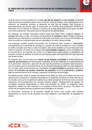 EL MERCADO DE LAS ENERGÍAS RENOVABLES NO CONVENCIONALES EN
CHILE
7777
Oficina Económica y Comercial
de la Embajada de España
en Santiago de Chile
se sitúa como uno de los países con un nivel más alto de radiación a nivel mundialnivel más alto de radiación a nivel mundialnivel más alto de radiación a nivel mundialnivel más alto de radiación a nivel mundial. La reciente
caída de precios de paneles solares, tanto en EE.UU. como en Europa, como consecuencia de la
reducción de subsidios, favorece, el desarrollo de este tipo de energía. Para fomentar el
aprovechamiento del recurso solar, la Corporación de Fomento de la Producción (CORFO) ha
financiado con 20 millones de dólares un proyecto de energía solar (CSP) con el apoyo del BID,
entre otros organismos. Esta planta será la más grande de Latinoamérica.
Sin embargo, las energías renovables todavía tienen que hacer frente a algunos desafíos. El
procesoprocesoprocesoproceso para llevar a cabo un proyecto de generación es complejo y lentocomplejo y lentocomplejo y lentocomplejo y lento. Existen numerosos
organismos que intervienen en la puesta en marcha de un proyecto, por lo que el conocimiento de
todo el proceso es importante para que se materialice en el menor tiempo posible.
Las empresas también pueden encontrarse con limitaciones para acceder a financiaciónfinanciaciónfinanciaciónfinanciación,
principalmente por la dificultad de conseguir un contrato de venta de energía con el que acceder
al crédito necesario para llevar a cabo el proyecto. Otro de los desafíos a los que tiene que hacer
frente un proyecto, es contar con el apoyo de las comunidades indígenascomunidades indígenascomunidades indígenascomunidades indígenas y de los ciudadanos de
la zona donde se va a ejecutar. No contar con el apoyo local puede suponer la cancelación del
proyecto, a pesar de disponer de todos los permisos por parte de la administración para que éste
sea llevado a cabo.
En cualquier caso, no hay duda que el sector de lassector de lassector de lassector de las energías renovablesenergías renovablesenergías renovablesenergías renovables en Chile presenta eeeex-x-x-x-
celentes oportunidadescelentes oportunidadescelentes oportunidadescelentes oportunidades para las empresas españolas, las cuales disponen de amplia experiencia
en la promoción, desarrollo y ejecución de este tipo de proyectos. La industria local de produc-
ción de equipos para el aprovechamiento de los recursos energéticos está muy poco desarrolla-
da. La mayor parte de los equipos son importados. Las oportunidadesoportunidadesoportunidadesoportunidades se presentan tanto en el
campo del suministro de equipossuministro de equipossuministro de equipossuministro de equipos, desarrollo de proyectosdesarrollo de proyectosdesarrollo de proyectosdesarrollo de proyectos como de la formación y cualificformación y cualificformación y cualificformación y cualifica-a-a-a-
ciónciónciónción de personal técnico en el montaje y reparación de este tipo de tecnología.
El presente estudio ofrece un análisis del estado de las ERNC en Chile con el objetivo de servir de
aproximación a personas y empresas interesadas en el desarrollo del sector en Chile. Para ello se
ha tomado como punto de partida el análisis de la matriz energética de Chile así como una breve
descripción del funcionamiento del mercado eléctrico chileno. Posteriormente se recogen las
principales iniciativas desarrolladas en Chile para fomentar las ERNC, su potencial, marco
regulatorio, cadena de valor asociada a un proyecto e instrumentos de apoyo. Por último, se
revisan las principales barreras existentes para la entrada en el mercado.
La información contenida en el presente estudio es actual, pero puede sufrir cambios
significativos en función de las acciones del nuevo Gobierno y del desarrollo de proyectos en
cartera.
 