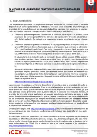 EL MERCADO DE LAS ENERGÍAS RENOVABLES NO CONVENCIONALES EN
CHILE
71717171
Oficina Económica y Comercial
de la Embajada de España
en Santiago de Chile
1. EMPLAZAMIENTO
Una empresa que promueve un proyecto de energías renovables no convencionales, y necesite
disponer de un terreno para realizar la instalación, tiene que tener en cuenta, en primer lugar, la
propiedad del terreno. Éste puede ser de propiedad pública o privada y en función de la naturale-
za la negociación, permisos y tiempo para la obtención del terreno será distinta.
• Terreno de propiedad privadapropiedad privadapropiedad privadapropiedad privada: En este caso el promotor debe llegar a un acuerdo con el
propietario del terreno para obtener los derechos de explotación y proceder a la construc-
ción de la instalación. Se trata de una negociación privada entre las dos partes interesa-
das.
• Terreno de propiedad públicpropiedad públicpropiedad públicpropiedad pública:a:a:a: Si el terreno es de propiedad pública la empresa debe diri-
girse al Ministerio de Bienes Nacionales, que es el organismo que centraliza la administra-
ción y gestión del patrimonio fiscal. Para poder disponer de un terreno fiscal, se realiza una
solicitud a la Secretaría Regional Ministerial (SEREMI) correspondiente. Realizada la solici-
tud, el Ministerio de Bienes Nacionales publica la licitación en un plazo de 90 días.
El adjudicatario de la licitación recibe la concesión de uso a título oneroso (CUO), que con-
siste en el otorgamiento de un derecho especial de uso y goce de un bien de dominio fis-
cal con un objetivo preestablecido por un plazo máximo de 50 años. En caso de permutas
en terrenos indígenas, el interesado solicitará una autorización para la explotación del sue-
lo.
Asimismo, el Ministerio de Bienes Nacionales cada cierto tiempo también licita terrenos sin
que medie ninguna propuesta previa, para fomentar ciertas actividades en diferentes zo-
nas del país. Las licitaciones de los terrenos fijan un valor comercial mínimo y son conce-
didas a la mayor oferta económica. Se puede acceder al Plan de Licitaciones de 2014 a
través del siguiente enlace:
http://www.bienesnacionales.cl/?page_id=8370
Las empresas interesadas en un terreno deben tener en cuenta no solo la propiedad del suelo, si-
no también la propiedad del subsuelosubsuelosubsuelosubsuelo. Al ser la minería la principal actividad económica del país,
debe tenerse en cuenta que el subsuelo no sea una zona de posible explotación minera, ya que
esta actividad tendría preferencia sobre cualquier otra. Si el subsuelo tiene recursos mineros, el
promotor del proyecto tendría que llegar a un acuerdo con el dueño del mismo para que le ceda
su uso. Para evitar esta doble negociación, y en el caso de que el terreno sea de propiedad públi-
ca, los promotores de proyectos de energías renovables pueden solicitar una concesión mineraconcesión mineraconcesión mineraconcesión minera
para el terreno en cuestión. Mediante esta concesión, los beneficiarios pueden desarrollar una ac-
tividad productiva en la superficie y se aseguran que la propiedad del subsuelo no puede afectar
al proyecto que desarrollan.
En la siguiente página web http://www.bienesnacionales.cl/ se puede acceder a las licitaciones de
terrenos por parte de este ministerio. Los terrenos serán licitados para desarrollar en ellos activi-
dades concretas.
Por otro lado, existe una herramienta del mismo ministerio en la que se pueden ver los terrenos
ocupados por diferentes actividades (minería, energía, etc.), terrenos protegidos, etc. Esta herra-
mienta resulta interesante ya que se pueden buscar terrenos sin explotar para la ubicación de fu-
turas instalaciones de ERNC. En el siguiente enlace se puede acceder a la herramienta:
http://www.geoportal.cl/Visor/
 