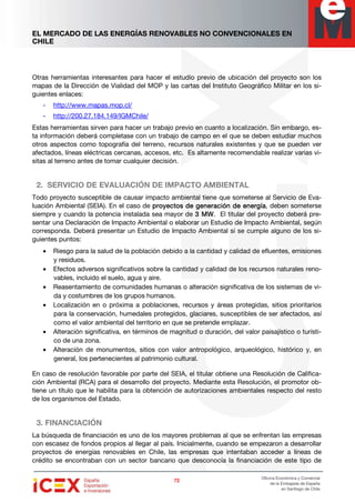 EL MERCADO DE LAS ENERGÍAS RENOVABLES NO CONVENCIONALES EN
CHILE
72727272
Oficina Económica y Comercial
de la Embajada de España
en Santiago de Chile
Otras herramientas interesantes para hacer el estudio previo de ubicación del proyecto son los
mapas de la Dirección de Vialidad del MOP y las cartas del Instituto Geográfico Militar en los si-
guientes enlaces:
- http://www.mapas.mop.cl/
- http://200.27.184.149/IGMChile/
Estas herramientas sirven para hacer un trabajo previo en cuanto a localización. Sin embargo, es-
ta información deberá completase con un trabajo de campo en el que se deben estudiar muchos
otros aspectos como topografía del terreno, recursos naturales existentes y que se pueden ver
afectados, líneas eléctricas cercanas, accesos, etc. Es altamente recomendable realizar varias vi-
sitas al terreno antes de tomar cualquier decisión.
2. SERVICIO DE EVALUACIÓN DE IMPACTO AMBIENTAL
Todo proyecto susceptible de causar impacto ambiental tiene que someterse al Servicio de Eva-
luación Ambiental (SEIA). En el caso de proyectos de generación de energíaproyectos de generación de energíaproyectos de generación de energíaproyectos de generación de energía, deben someterse
siempre y cuando la potencia instalada sea mayor de 3 MW3 MW3 MW3 MW. El titular del proyecto deberá pre-
sentar una Declaración de Impacto Ambiental o elaborar un Estudio de Impacto Ambiental, según
corresponda. Deberá presentar un Estudio de Impacto Ambiental si se cumple alguno de los si-
guientes puntos:
• Riesgo para la salud de la población debido a la cantidad y calidad de efluentes, emisiones
y residuos.
• Efectos adversos significativos sobre la cantidad y calidad de los recursos naturales reno-
vables, incluido el suelo, agua y aire.
• Reasentamiento de comunidades humanas o alteración significativa de los sistemas de vi-
da y costumbres de los grupos humanos.
• Localización en o próxima a poblaciones, recursos y áreas protegidas, sitios prioritarios
para la conservación, humedales protegidos, glaciares, susceptibles de ser afectados, así
como el valor ambiental del territorio en que se pretende emplazar.
• Alteración significativa, en términos de magnitud o duración, del valor paisajístico o turísti-
co de una zona.
• Alteración de monumentos, sitios con valor antropológico, arqueológico, histórico y, en
general, los pertenecientes al patrimonio cultural.
En caso de resolución favorable por parte del SEIA, el titular obtiene una Resolución de Califica-
ción Ambiental (RCA) para el desarrollo del proyecto. Mediante esta Resolución, el promotor ob-
tiene un título que le habilita para la obtención de autorizaciones ambientales respecto del resto
de los organismos del Estado.
3. FINANCIACIÓN
La búsqueda de financiación es uno de los mayores problemas al que se enfrentan las empresas
con escasez de fondos propios al llegar al país. Inicialmente, cuando se empezaron a desarrollar
proyectos de energías renovables en Chile, las empresas que intentaban acceder a líneas de
crédito se encontraban con un sector bancario que desconocía la financiación de este tipo de
 