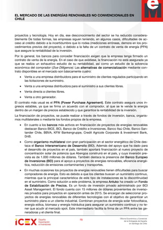 EL MERCADO DE LAS ENERGÍAS RENOVABLES NO CONVENCIONALES EN
CHILE
73737373
Oficina Económica y Comercial
de la Embajada de España
en Santiago de Chile
proyectos y tecnología. Hoy en día, ese desconocimiento del sector se ha reducido considera-
blemente De todas formas, las empresas siguen teniendo, en algunos casos, dificultades de ac-
ceso al crédito debido a la incertidumbre que lo rodea (mediciones erróneas, demora en los pro-
cedimientos previos del proyecto), o debido a la falta de un contrato de venta de energía (PPA)
que asegure la rentabilidad de la inversión.
Por lo general, los bancos para conceder financiación exigen que la empresa tenga firmado un
contrato de venta de la energía. En el caso de que existiese, la financiación no está asegurada ya
que se realiza un exhaustivo estudio de su rentabilidad, así como un estudio de la solvencia
económica del comprador (Due Dilligence). Las alternativas de comercializaciónalternativas de comercializaciónalternativas de comercializaciónalternativas de comercialización mediante con-
trato disponibles en el mercado son básicamente cuatro:
• Venta a una empresa distribuidora para el suministro de clientes regulados participando en
las licitaciones de suministro.
• Venta a una empresa distribuidora para el suministro a sus clientes libres.
• Venta directa a clientes libres.
• Venta a otro generador.
El contrato más usual es el PPA (Power Purchase Agreement)PPA (Power Purchase Agreement)PPA (Power Purchase Agreement)PPA (Power Purchase Agreement). Este contrato asegura unos in-
gresos estables, ya que se firma un acuerdo con el comprador, al que se le vende la energía
dentro de un margen de precios establecido y que garantice la rentabilidad de la inversión.
La financiación de proyectos, se puede realizar a través de fondos de inversión, banca, organis-
mos multilaterales o mediante los fondos propios de la empresa.
• En cuanto a los bancosbancosbancosbancos más activos en financiación de proyectos de energías renovables
destacan Banco BICE, BCI, Banco de Crédito e Inversiones, Banco Itaú Chile, Banco San-
tander Chile, BBVA, KFW Bankengruppe, Credit Agricole Corporate & Investment Bank,
DnB.
• Como organismo multilateralorganismo multilateralorganismo multilateralorganismo multilateral con gran participación en el sector energético de Chile des-
taca el Banco Interamericano de DesarrolloBanco Interamericano de DesarrolloBanco Interamericano de DesarrolloBanco Interamericano de Desarrollo (BID). Además del apoyo que ha dado para
el desarrollo de proyectos en el país, también aportará financiación al nuevo proyecto de
concentración solar de potencia que Abengoa construirá en el país, y cuya inversión pre-
vista es de 1.000 millones de dólares. También destaca la presencia del Banco EuropeoBanco EuropeoBanco EuropeoBanco Europeo
de Inversiones (BEI)de Inversiones (BEI)de Inversiones (BEI)de Inversiones (BEI) para el apoyo a proyectos de energías renovables, eficiencia energé-
tica, reducción de emisiones contaminantes y transportes.
• En muchas ocasiones los proyectos de energías renovables tienen dificultades para buscar
compradores de energía. Esto es debido a que los clientes buscan un suministro continuo,
mientras que la principal característica de este tipo de instalaciones es la discontinuidad
en el suministro. Como solución a este problema, la empresa AntukoAntukoAntukoAntuko ha creado un FondoFondoFondoFondo
de Estabilización de Precios.de Estabilización de Precios.de Estabilización de Precios.de Estabilización de Precios. Es un fondo de inversión privado administrado por BCI
Asset Management. El fondo cuenta con 15 millones de dólares provenientes de inverso-
res privados para proyectos en operación antes de 2015. Se encargan de seleccionar pro-
yectos de energías renovables de diferentes tecnologías con el objetivo de garantizar un
suministro plano a un cliente industrial. Combinan proyectos de energía solar fotovoltaica,
energía eólica, biomasa y energía hidráulica para asegurar un suministro continuo y no te-
ner que acudir al mercado spot. Este intermediario facilita la firma de un PPA entre las ge-
neradoras y el cliente final.
 
