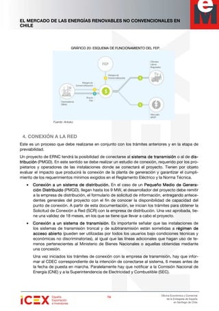 EL MERCADO DE LAS ENERGÍAS RENOVABLES NO CONVENCIONALES EN
CHILE
74747474
Oficina Económica y Comercial
de la Embajada de España
en Santiago de Chile
GRÁFICO 20GRÁFICO 20GRÁFICO 20GRÁFICO 20: ESQUEMA D: ESQUEMA D: ESQUEMA D: ESQUEMA DE FUNCIONAMIENTO DEL FEP.E FUNCIONAMIENTO DEL FEP.E FUNCIONAMIENTO DEL FEP.E FUNCIONAMIENTO DEL FEP.
Fuente: Antuko.
4. CONEXIÓN A LA RED
Este es un proceso que debe realizarse en conjunto con los trámites anteriores y en la etapa de
previabilidad.
Un proyecto de ERNC tendrá la posibilidad de conectarse al sistema de transmisiónsistema de transmisiónsistema de transmisiónsistema de transmisión o al de didididis-s-s-s-
tribucióntribucióntribucióntribución (PMGD). En este sentido se debe realizar un estudio de conexión, requerido por los pro-
pietarios y operadores de las instalaciones donde se conectará el proyecto. Tienen por objeto
evaluar el impacto que producirá la conexión de la planta de generación y garantizar el cumpli-
miento de los requerimientos mínimos exigidos en el Reglamento Eléctrico y la Norma Técnica.
• Conexión a un sistema de distribución.Conexión a un sistema de distribución.Conexión a un sistema de distribución.Conexión a un sistema de distribución. En el caso de un Pequeño Medio de GenerPequeño Medio de GenerPequeño Medio de GenerPequeño Medio de Genera-a-a-a-
ción Disción Disción Disción Distribuidotribuidotribuidotribuido (PMGD), llegan hasta los 9 MW, el desarrollador del proyecto debe remitir
a la empresa de distribución, el formulario de solicitud de información, entregando antece-
dentes generales del proyecto con el fin de conocer la disponibilidad de capacidad del
punto de conexión. A partir de esta documentación, se inician los trámites para obtener la
Solicitud de Conexión a Red (SCR) con la empresa de distribución. Una vez aprobada, tie-
ne una validez de 18 meses, en los que se tiene que llevar a cabo el proyecto.
• Conexión a un sistema de transmisiónConexión a un sistema de transmisiónConexión a un sistema de transmisiónConexión a un sistema de transmisión. Es importante señalar que las instalaciones de
los sistemas de transmisión troncal y de subtransmisión están sometidas a régimen derégimen derégimen derégimen de
acceso abiertoacceso abiertoacceso abiertoacceso abierto (pueden ser utilizadas por todos los usuarios bajo condiciones técnicas y
económicas no discriminatorias), al igual que las líneas adicionales que hagan uso de te-
rrenos pertenecientes al Ministerio de Bienes Nacionales o aquellas obtenidas mediante
una concesión.
Una vez iniciados los trámites de conexión con la empresa de transmisión, hay que infor-
mar al CDEC correspondiente de la intención de conectarse al sistema, 6 meses antes de
la fecha de puesta en marcha. Paralelamente hay que notificar a la Comisión Nacional de
Energía (CNE) y a la Superintendencia de Electricidad y Combustible (SEC).
 