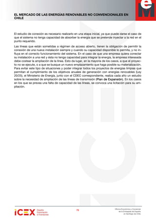 EL MERCADO DE LAS ENERGÍAS RENOVABLES NO CONVENCIONALES EN
CHILE
75757575
Oficina Económica y Comercial
de la Embajada de España
en Santiago de Chile
El estudio de conexión es necesario realizarlo en una etapa inicial, ya que puede darse el caso de
que el sistema no tenga capacidad de absorber la energía que se pretende inyectar a la red en el
punto requerido.
Las líneas que están sometidas a régimen de acceso abierto, tienen la obligación de permitir la
conexión de una nueva instalación siempre y cuando su capacidad disponible lo permita, y no in-
fluya en el correcto funcionamiento del sistema. En el caso de que una empresa quiera conectar
su instalación a una red y ésta no tenga capacidad para integrar la energía, la empresa interesada
debe costear la ampliación de la línea. Esto da lugar, en la mayoría de los casos, a que el proyec-
to no se ejecute, o a que se busque un nuevo emplazamiento que haga posible su materialización.
Para evitar este tipo de situaciones y poder integrar todos los proyectos de energías limpias que
permitan el cumplimiento de los objetivos anuales de generación con energías renovables (Ley
20/25), el Ministerio de Energía, junto con el CDEC correspondiente, realiza cada año un estudio
sobre la necesidad de ampliación de las líneas de transmisión (Plan de ExpansiónPlan de ExpansiónPlan de ExpansiónPlan de Expansión). En los casos
en los que se prevea una falta de capacidad de las líneas, se convoca una licitación para su am-
pliación.
 