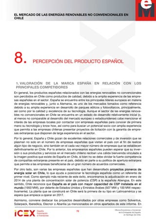 EL MERCADO DE LAS ENERGÍAS RENOVABLES NO CONVENCIONALES EN
CHILE
76767676
Oficina Económica y Comercial
de la Embajada de España
en Santiago de Chile
8. PERCEPCIÓN DEL PRODUCTO ESPAÑOL
1. VALORACIÓN DE LA MARCA ESPAÑA EN RELACIÓN CON LOS
PRINCIPALES COMPETIDORES
En general, los productos españoles relacionados con las energías renovables no convencionales
son percibidos en Chile como productos de calidad, debido a la amplia experiencia de las empre-
sas españolas en el sector. España se encuentra entre los principales líderes europeos en materia
de energías renovables y, junto a Alemania, es uno de los mercados tomados como referencia
debido a su amplia experiencia en desarrollo de parques eólicos y fotovoltaicos, principalmente,
así como por la calidad y excelencia de su tecnología. Aunque el sector de las energías renova-
bles no convencionales en Chile se encuentra en un estado de desarrollo relativamente inicial (o,
al menos no comparable al desarrollo del mercado europeo o estadounidense) cabe mencionar el
interés de las empresas locales por contactar con empresas españolas para conocer de primera
mano su tecnología y know how, así como para buscar un potencial socio con amplia experiencia
que permita a las empresas chilenas presentar proyectos de licitación con la garantía de empre-
sas extranjeras que disponen de larga experiencia en el sector.
Por lo general, España y Chile gozan de excelentes relaciones comerciales y de inversión que se
plasman no solo en el número de empresas españolas que visitan el país con el fin de realizar
algún tipo de negocio, sino también en el cada vez mayor número de empresas que se establecen
definitivamente en Chile. Por lo anterior, los empresarios españoles pueden esperar que su inver-
sión o sus productos y servicios en el mercado chileno reciban una cálida bienvenida vinculada a
la imagen positiva que existe de España en Chile, si bien no se debe olvidar la fuerte competencia
de compañías extranjeras presente en el país, debido en parte a su política de apertura extranjera
que permite a las empresas beneficiarse de un gran número de acuerdos comerciales.
Por otro lado, son varias las empresas españolas que han desarrollado proyectos pioneros deproyectos pioneros deproyectos pioneros deproyectos pioneros de
energía solar en Chile,energía solar en Chile,energía solar en Chile,energía solar en Chile, lo que ayuda a posicionar la tecnología española como un referente de
primer nivel. Como ejemplo más reciente de este éxito, encontramos la adjudicación en enero de
2014 de una planta de concentración solar de potencia (CSP) a la española Abengoa. En este
sentido, Chile reconoce que España es el país con mayor capacidad de CSP instalada en elEspaña es el país con mayor capacidad de CSP instalada en elEspaña es el país con mayor capacidad de CSP instalada en elEspaña es el país con mayor capacidad de CSP instalada en el
mundomundomundomundo (1950 MW), por delante de Estados Unidos y Emiratos Árabes (507 MW y 100 MW respec-
tivamente). La planta que se construirá en Chile será la primera de su tipo en Latinoamérica y se
espera que empiece a operar en 2017.
Asimismo, conviene destacar los proyectos desarrollados por otras empresas como Solventus,
Solarpack, Ibereólica, Elecnor o Abantia ya mencionados en otros apartados de este informe. En
 