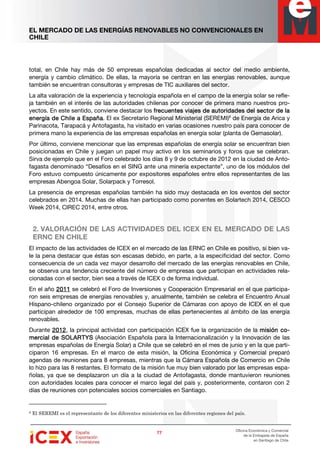 EL MERCADO DE LAS ENERGÍAS RENOVABLES NO CONVENCIONALES EN
CHILE
77777777
Oficina Económica y Comercial
de la Embajada de España
en Santiago de Chile
total, en Chile hay más de 50 empresas españolas dedicadas al sector del medio ambiente,
energía y cambio climático. De ellas, la mayoría se centran en las energías renovables, aunque
también se encuentran consultoras y empresas de TIC auxiliares del sector.
La alta valoración de la experiencia y tecnología española en el campo de la energía solar se refle-
ja también en el interés de las autoridades chilenas por conocer de primera mano nuestros pro-
yectos. En este sentido, conviene destacar los frecuentes viajes de autoridades del sector de lafrecuentes viajes de autoridades del sector de lafrecuentes viajes de autoridades del sector de lafrecuentes viajes de autoridades del sector de la
energía de Chile a Españaenergía de Chile a Españaenergía de Chile a Españaenergía de Chile a España. El ex Secretario Regional Ministerial (SEREMI)8
de Energía de Arica y
Parinacota, Tarapacá y Antofagasta, ha visitado en varias ocasiones nuestro país para conocer de
primera mano la experiencia de las empresas españolas en energía solar (planta de Gemasolar).
Por último, conviene mencionar que las empresas españolas de energía solar se encuentran bien
posicionadas en Chile y juegan un papel muy activo en los seminarios y foros que se celebran.
Sirva de ejemplo que en el Foro celebrado los días 8 y 9 de octubre de 2012 en la ciudad de Anto-
fagasta denominado “Desafíos en el SING ante una minería expectante”, uno de los módulos del
Foro estuvo compuesto únicamente por expositores españoles entre ellos representantes de las
empresas Abengoa Solar, Solarpack y Torresol.
La presencia de empresas españolas también ha sido muy destacada en los eventos del sector
celebrados en 2014. Muchas de ellas han participado como ponentes en Solartech 2014, CESCO
Week 2014, CIREC 2014, entre otros.
2. VALORACIÓN DE LAS ACTIVIDADES DEL ICEX EN EL MERCADO DE LAS
ERNC EN CHILE
El impacto de las actividades de ICEX en el mercado de las ERNC en Chile es positivo, si bien va-
le la pena destacar que éstas son escasas debido, en parte, a la especificidad del sector. Como
consecuencia de un cada vez mayor desarrollo del mercado de las energías renovables en Chile,
se observa una tendencia creciente del número de empresas que participan en actividades rela-
cionadas con el sector, bien sea a través de ICEX o de forma individual.
En el año 2011201120112011 se celebró el Foro de Inversiones y Cooperación Empresarial en el que participa-
ron seis empresas de energías renovables y, anualmente, también se celebra el Encuentro Anual
Hispano-chileno organizado por el Consejo Superior de Cámaras con apoyo de ICEX en el que
participan alrededor de 100 empresas, muchas de ellas pertenecientes al ámbito de las energía
renovables.
Durante 2012201220122012, la principal actividad con participación ICEX fue la organización de la misión cmisión cmisión cmisión co-o-o-o-
mercial de SOLARTYSmercial de SOLARTYSmercial de SOLARTYSmercial de SOLARTYS (Asociación Española para la Internacionalización y la Innovación de las
empresas españolas de Energía Solar) a Chile que se celebró en el mes de junio y en la que parti-
ciparon 16 empresas. En el marco de esta misión, la Oficina Económica y Comercial preparó
agendas de reuniones para 8 empresas, mientras que la Cámara Española de Comercio en Chile
lo hizo para las 8 restantes. El formato de la misión fue muy bien valorado por las empresas espa-
ñolas, ya que se desplazaron un día a la ciudad de Antofagasta, donde mantuvieron reuniones
con autoridades locales para conocer el marco legal del país y, posteriormente, contaron con 2
días de reuniones con potenciales socios comerciales en Santiago.
8 El SEREMI es el representante de los diferentes ministerios en las diferentes regiones del país.
 