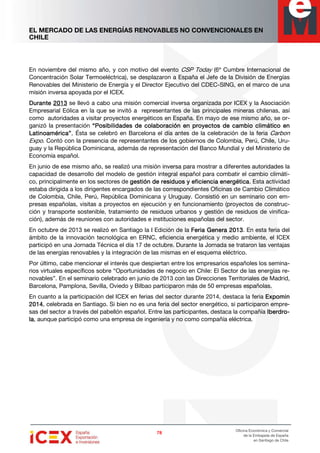 EL MERCADO DE LAS ENERGÍAS RENOVABLES NO CONVENCIONALES EN
CHILE
78787878
Oficina Económica y Comercial
de la Embajada de España
en Santiago de Chile
En noviembre del mismo año, y con motivo del evento CSP Today (6º Cumbre Internacional de
Concentración Solar Termoeléctrica), se desplazaron a España el Jefe de la División de Energías
Renovables del Ministerio de Energía y el Director Ejecutivo del CDEC-SING, en el marco de una
misión inversa apoyada por el ICEX.
DuranteDuranteDuranteDurante 2013201320132013 se llevó a cabo una misión comercial inversa organizada por ICEX y la Asociación
Empresarial Eólica en la que se invitó a representantes de las principales mineras chilenas, así
como autoridades a visitar proyectos energéticos en España. En mayo de ese mismo año, se or-
ganizó la presentación “Posibilidades de colaboración en proyectos de cambio climático en“Posibilidades de colaboración en proyectos de cambio climático en“Posibilidades de colaboración en proyectos de cambio climático en“Posibilidades de colaboración en proyectos de cambio climático en
Latinoamérica”.Latinoamérica”.Latinoamérica”.Latinoamérica”. Ésta se celebró en Barcelona el día antes de la celebración de la feria Carbon
Expo. Contó con la presencia de representantes de los gobiernos de Colombia, Perú, Chile, Uru-
guay y la República Dominicana, además de representación del Banco Mundial y del Ministerio de
Economía español.
En junio de ese mismo año, se realizó una misión inversa para mostrar a diferentes autoridades la
capacidad de desarrollo del modelo de gestión integral español para combatir el cambio climáti-
co, principalmente en los sectores de gestión de residuos y eficiencigestión de residuos y eficiencigestión de residuos y eficiencigestión de residuos y eficiencia energéticaa energéticaa energéticaa energética. Esta actividad
estaba dirigida a los dirigentes encargados de las correspondientes Oficinas de Cambio Climático
de Colombia, Chile, Perú, República Dominicana y Uruguay. Consistió en un seminario con em-
presas españolas, visitas a proyectos en ejecución y en funcionamiento (proyectos de construc-
ción y transporte sostenible, tratamiento de residuos urbanos y gestión de residuos de vinifica-
ción), además de reuniones con autoridades e instituciones españolas del sector.
En octubre de 2013 se realizó en Santiago la I Edición de la Feria Genera 2013Feria Genera 2013Feria Genera 2013Feria Genera 2013. En esta feria del
ámbito de la innovación tecnológica en ERNC, eficiencia energética y medio ambiente, el ICEX
participó en una Jornada Técnica el día 17 de octubre. Durante la Jornada se trataron las ventajas
de las energías renovables y la integración de las mismas en el esquema eléctrico.
Por último, cabe mencionar el interés que despiertan entre los empresarios españoles los semina-
rios virtuales específicos sobre “Oportunidades de negocio en Chile: El Sector de las energías re-
novables”. En el seminario celebrado en junio de 2013 con las Direcciones Territoriales de Madrid,
Barcelona, Pamplona, Sevilla, Oviedo y Bilbao participaron más de 50 empresas españolas.
En cuanto a la participación del ICEX en ferias del sector durante 2014, destaca la feria ExpominExpominExpominExpomin
2014201420142014, celebrada en Santiago. Si bien no es una feria del sector energético, si participaron empre-
sas del sector a través del pabellón español. Entre las participantes, destaca la compañía IberdrIberdrIberdrIberdro-o-o-o-
lalalala, aunque participó como una empresa de ingeniería y no como compañía eléctrica.
 