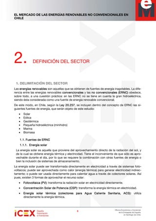EL MERCADO DE LAS ENERGÍAS RENOVABLES NO CONVENCIONALES EN
CHILE
8888
Oficina Económica y Comercial
de la Embajada de España
en Santiago de Chile
2. DEFINICIÓN DEL SECTOR
1. DELIMITACIÓN DEL SECTOR
Las energías renovablesenergías renovablesenergías renovablesenergías renovables son aquellas que se obtienen de fuentes de energía inagotables. La dife-
rencia entre las energías renovables convencionalesconvencionalesconvencionalesconvencionales y las no convencionalesno convencionalesno convencionalesno convencionales (ERNC)(ERNC)(ERNC)(ERNC) obedece,
sobre todo, a una cuestión práctica: en las ERNC no se tiene en cuenta la gran hidroeléctrica,
siendo ésta considerada como una fuente de energía renovable convencional.
De este modo, en Chile, según la Ley 20.257Ley 20.257Ley 20.257Ley 20.257, se incluyen dentro del concepto de ERNC las si-
guientes fuentes de energía, que serán objeto de este estudio:
• Solar
• Eólica
• Geotérmica
• Pequeña hidroeléctrica (minihidro)
• Marina
• Biomasa
1.1.1.1.1.1.1.1. FuentesFuentesFuentesFuentes de ERNCde ERNCde ERNCde ERNC
1.1.1.1.1.1.1.1.1.1.1.1. Energía solarEnergía solarEnergía solarEnergía solar
La energía solar es aquella que proviene del aprovechamiento directo de la radiación del sol, y
de la cual se obtiene energía térmica y electricidad. Tiene el inconveniente de que sólo es apro-
vechable durante el día, por lo que se requiere la combinación con otras fuentes de energía o
bien la inclusión de sistemas de almacenamiento.
La energía solar puede ser transformada directamente en electricidad a través de sistemas foto-
voltaicos; puede ser aprovechada como calor (energía térmica) para generar electricidad indirec-
tamente; o puede ser usada directamente para calentar agua a través de colectores solares. Así
pues, existen 3 formas de aprovechar el recurso solar:
• Fotovoltaica (PV):Fotovoltaica (PV):Fotovoltaica (PV):Fotovoltaica (PV): transforma la radiación solar en electricidad directamente.
• Concentración Solar de Potencia (CSP):Concentración Solar de Potencia (CSP):Concentración Solar de Potencia (CSP):Concentración Solar de Potencia (CSP): transforma la energía térmica en electricidad.
• Energía solar térmica (Energía solar térmica (Energía solar térmica (Energía solar térmica (colectores paracolectores paracolectores paracolectores para Agua Caliente Sanitaria, ACS):Agua Caliente Sanitaria, ACS):Agua Caliente Sanitaria, ACS):Agua Caliente Sanitaria, ACS): utiliza
directamente la energía térmica.
 