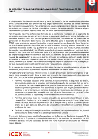 EL MERCADO DE LAS ENERGÍAS RENOVABLES NO CONVENCIONALES EN
CHILE
81818181
Oficina Económica y Comercial
de la Embajada de España
en Santiago de Chile
el otorgamiento de concesiones eléctricas y toma de posesión de las servidumbres que éstas
crean. En la actualidad, este proceso es muy largo y complicado, elevando los costes y tiempos
de inversión innecesariamente. Para encontrar una solución al problema de falta de capacidad de
transmisión, en octubre de 2013 se promulgó un proyecto de ley que permitirá fortalecer el pro-
cedimiento de concesión y servidumbre para las líneas de transmisión eléctrica.
Por otra parte, hay otras deficiencias derivadas de la insuficiente regulación en el segmento de
transmisión, como por ejemplo, el hecho de que el sistema de planificación troncal defina las nue-
vas obras a llevar a cabo sólo para los próximos cuatro años, basándose en las inversiones de
generación en desarrollo. Esto implica una seria dificultad para el desarrollo de proyectos de
ERNC, pues, además de superar los desafíos propios asociados a su desarrollo, éstos deben te-
ner la suficiente capacidad disponible para acceder al sistema troncal y además desarrollar nue-
vas líneas de acceso a éste. Hay que tener en cuenta que en una fase inicial, muchos proyectos
de energías renovables habrán identificado un punto de conexión, asociado a un centro de trans-
formación, con capacidad suficiente para verter a la red la energía total generada sin necesidad
de ampliar la capacidad del sistema en ese punto. El problema es que no existe el concepto de
reserva de capacidadreserva de capacidadreserva de capacidadreserva de capacidad en la red, con lo cual los primeros proyectos que se lleven a cabo podrán
aprovechar la capacidad disponible, pero los que se demoren en su ejecución pueden no tener
cabida, teniendo que realizar una inversión añadida para ampliar la capacidad. Esto puede provo-
car que el proyecto sea inviable económicamente y se paralice su ejecución.
En el caso de los proyectos de energía minihidráulica, la mayoría no están próximos a líneas de
transmisión, lo cual limita su desarrollo debido al alto coste de las nuevas líneas.
Para solucionar el problema de interconexión y el posible problema de carencia energética, el Go-
bierno tiene pensado también llevar a cabo otro proyecto: la interconexión entre los sistemas
SING y SIC, la cual, se estima que presentaría los siguientes beneficios:
• Permitiría respaldos cruzados entre sistemas, lo cual aumentaría la seguridad del sector,
disminuiría los costes de la energía y optimizaría el despacho de centrales. Así, en perío-
dos húmedos, la interconexión permitiría que los sistemas con mayor generación hidro-
eléctrica aportasen generación más económica a aquellos con mayor generación termo-
eléctrica; y, por el contrario, en períodos de sequía, la interconexión permitiría que los sis-
temas con una generación termoeléctrica más eficiente, desplazasen a la generación die-
sel, contribuyendo a la seguridad y sostenibilidad del suministro eléctrico.
• Permitiría aprovechar mejor los recursos renovables de generación disponibles en el país.
La posibilidad de disponer de la capacidad de regulación que entregan los embalses exis-
tentes y futuros, facilitaría la penetración de la energía solar y eólica, pudiendo aprove-
charse así el gran potencial de fuentes de Energía Renovables No Convencionales (ERNC)
en el norte del país.
• Facilitaría la integración energética de Chile con el resto de los países del cono sur, lo cual
constituiría una de las metas de la Estrategia Nacional de Energía.
El proyecto de interconexión eléctrica fue aprobado por la Cámara de Diputados el pasado 17 de
diciembre de 2013. El proyecto contempla la construcción de una línea de transmisión de 610
kilómetros de largo, con una capacidad de 1500 MW y una inversión que alcanzaría los 700 millo-
nes de dólares.
 