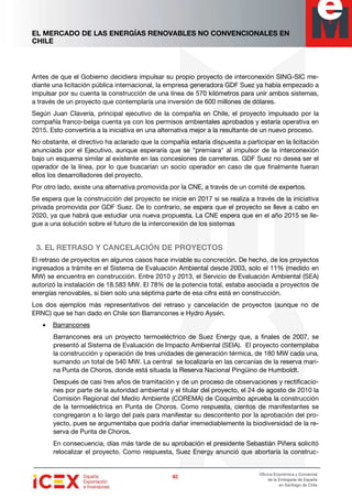 EL MERCADO DE LAS ENERGÍAS RENOVABLES NO CONVENCIONALES EN
CHILE
82828282
Oficina Económica y Comercial
de la Embajada de España
en Santiago de Chile
Antes de que el Gobierno decidiera impulsar su propio proyecto de interconexión SING-SIC me-
diante una licitación pública internacional, la empresa generadora GDF Suez ya había empezado a
impulsar por su cuenta la construcción de una línea de 570 kilómetros para unir ambos sistemas,
a través de un proyecto que contemplaría una inversión de 600 millones de dólares.
Según Juan Clavería, principal ejecutivo de la compañía en Chile, el proyecto impulsado por la
compañía franco-belga cuenta ya con los permisos ambientales aprobados y estaría operativa en
2015. Esto convertiría a la iniciativa en una alternativa mejor a la resultante de un nuevo proceso.
No obstante, el directivo ha aclarado que la compañía estaría dispuesta a participar en la licitación
anunciada por el Ejecutivo, aunque esperaría que se "premiara" al impulsor de la interconexión
bajo un esquema similar al existente en las concesiones de carreteras. GDF Suez no desea ser el
operador de la línea, por lo que buscarían un socio operador en caso de que finalmente fueran
ellos los desarrolladores del proyecto.
Por otro lado, existe una alternativa promovida por la CNE, a través de un comité de expertos.
Se espera que la construcción del proyecto se inicie en 2017 si se realiza a través de la iniciativa
privada promovida por GDF Suez. De lo contrario, se espera que el proyecto se lleve a cabo en
2020, ya que habrá que estudiar una nueva propuesta. La CNE espera que en el año 2015 se lle-
gue a una solución sobre el futuro de la interconexión de los sistemas
3. EL RETRASO Y CANCELACIÓN DE PROYECTOS
El retraso de proyectos en algunos casos hace inviable su concreción. De hecho, de los proyectos
ingresados a trámite en el Sistema de Evaluación Ambiental desde 2003, solo el 11% (medido en
MW) se encuentra en construcción. Entre 2010 y 2013, el Servicio de Evaluación Ambiental (SEA)
autorizó la instalación de 18.583 MW. El 78% de la potencia total, estaba asociada a proyectos de
energías renovables, si bien solo una séptima parte de esa cifra está en construcción.
Los dos ejemplos más representativos del retraso y cancelación de proyectos (aunque no de
ERNC) que se han dado en Chile son Barrancones e Hydro Aysén.
• Barrancones
Barrancones era un proyecto termoeléctrico de Suez Energy que, a finales de 2007, se
presentó al Sistema de Evaluación de Impacto Ambiental (SEIA). El proyecto contemplaba
la construcción y operación de tres unidades de generación térmica, de 180 MW cada una,
sumando un total de 540 MW. La central se localizaría en las cercanías de la reserva mari-
na Punta de Choros, donde está situada la Reserva Nacional Pingüino de Humboldt.
Después de casi tres años de tramitación y de un proceso de observaciones y rectificacio-
nes por parte de la autoridad ambiental y el titular del proyecto, el 24 de agosto de 2010 la
Comisión Regional del Medio Ambiente (COREMA) de Coquimbo aprueba la construcción
de la termoeléctrica en Punta de Choros. Como respuesta, cientos de manifestantes se
congregaron a lo largo del país para manifestar su descontento por la aprobación del pro-
yecto, pues se argumentaba que podría dañar irremediablemente la biodiversidad de la re-
serva de Punta de Choros.
En consecuencia, días más tarde de su aprobación el presidente Sebastián Piñera solicitó
relocalizar el proyecto. Como respuesta, Suez Energy anunció que abortaría la construc-
 