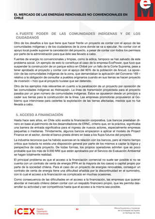 EL MERCADO DE LAS ENERGÍAS RENOVABLES NO CONVENCIONALES EN
CHILE
84848484
Oficina Económica y Comercial
de la Embajada de España
en Santiago de Chile
4. FUERTE PODER DE LAS COMUNIDADES INDÍGENAS Y DE LOS
CIUDADANOS
Otro de los desafíos a los que tiene que hacer frente un proyecto es contar con el apoyo de las
comunidades indígenas y de los ciudadanos de la zona donde se va a ejecutar. No contar con el
apoyo local puede suponer la cancelación del proyecto, a pesar de contar con todos los permisos
por parte de la administración para que éste sea llevado a cabo.
Fuentes de energía no convencionales y limpias, como la eólica, tampoco se han salvado de este
problema social. Un ejemplo de esto lo constituye el caso de la empresa EcoPower, que tuvo que
suspender la construcción de un parque eólico en Chiloé por un fallo de la Corte Suprema, pese a
tener aprobado el proyecto y contar con el apoyo del 90% de la población de Ancud. La oposi-
ción de las comunidades indígenas de la zona, que demandaban la aplicación del Convenio 169 –
relativo a la obligación de consultar a pueblos originarios cuando en sus tierras se hacen proyecto
de inversión – hizo que el proyecto tuviese que ser detenido.
Otro de los ejemplos más relevantes en cuanto a la paralización de un proyecto por oposición de
las comunidades indígenas es Hidroaysén. La línea de transmisión proyectada para el proyecto
pasaba por un gran número de comunidades indígenas. Éstos se opusieron desde un principio a
ceder sus tierras para la construcción de la línea. Las empresas promotoras propusieron al Go-
bierno que interviniese para cederles la explotación de las tierras afectadas, medida que no fue
llevada a cabo.
5. ACCESO A FINANCIACIÓN
Hasta hace seis años, en Chile sólo existía la financiación corporativa. Los bancos prestaban di-
nero en base al patrimonio de los desarrolladores de ERNC, criterio que, en la práctica, significaba
una barrera de entrada significativa para el ingreso de nuevos actores, especialmente empresas
pequeñas o medianas. Tímidamente, algunos bancos empezaron a aplicar el modelo de Project
Finance en el sector, donde el banco presta dinero en base a los flujos futuros del proyecto.
La industria reconoce que ha habido avances en la relación con los bancos, pero al mismo tiempo
critica que todavía no exista una disposición general por parte de los mismos a captar la lógica y
perspectiva de cada proyecto. De todas formas, los propios operadores admiten que es poco
probable que los más de 9.000 MW que están aprobados por el Servicio de Evaluación Ambiental
se hagan totalmente realidad.
El principal problema es que el acceso a la financiación comercial no suele ser posible si no se
cuenta con un contrato de venta de energía (PPA en la mayoría de los casos) o capital propio por
parte de la sociedad chilena. Para el caso de un proyecto de energías renovables, conseguir un
contrato de venta de energía tiene una dificultad añadida por la discontinuidad en el suministro,
con lo cual el acceso a la financiación es complicado en muchas ocasiones.
Como consecuencia de las dificultades en el acceso a la financiación, las empresas que quieran
abordar el mercado chileno deben contar con un respaldo financiero propio, que les permita des-
arrollar su actividad y ser competitivos hasta que el acceso a la misma sea posible.
 