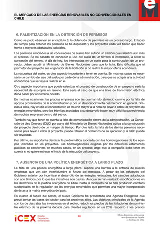 EL MERCADO DE LAS ENERGÍAS RENOVABLES NO CONVENCIONALES EN
CHILE
85858585
Oficina Económica y Comercial
de la Embajada de España
en Santiago de Chile
6. RALENTIZACIÓN EN LA OBTENCIÓN DE PERMISOS
Como se pudo observar en el capítulo 8, la obtención de permisos es un proceso largo. El lapso
de tiempo para obtener los permisos se ha duplicado y los proyectos cada vez tienen que hacer
frente a mayores obstáculos judiciales.
Los permisos asociados a las concesiones de suelos han sufrido un cambio que ralentiza aún más
el proceso. Se ha pasado de conceder el uso del suelo de un terreno al interesado, a licitar la
concesión del terreno. A día de hoy, los interesados en un suelo para la construcción de un pro-
yecto, deben acudir al Ministerio de Bienes Nacionales para que lo licite. Esto dificulta que el
promotor del proyecto sea el ganador de la licitación si no realiza la mayor oferta económica.
La naturaleza del suelo, es otro aspecto importante a tener en cuenta. En muchos casos es nece-
sario un cambio del uso del suelo por parte de la administración, para que se adapte a la actividad
económica que se vaya a realizar en él.
Otro aspecto importante que puede ralentizar el proceso de construcción de un proyecto sería la
necesidad de expropiar un terreno. Este sería el caso de que una línea de transmisión eléctrica
deba pasar por un terreno privado.
En muchas ocasiones, las propias empresas son las que han ido abriendo camino por la falta de
apoyos provenientes de la administración y por un desconocimiento del mercado en general. Gra-
cias a ellas, hoy en día el conocimiento es mucho mayor a la hora de llevar a cabo un proyecto de
energías renovables, pero los trámites asociados a su desarrollo hacen muy difícil la supervivencia
de muchas empresas dentro del sector.
También hay que tener en cuenta la falta de comunicación dentro de la administración. La Conce-
sión de Uso Oneroso (CUO) por parte del Ministerio de Bienes Nacionales obliga a la construcción
del proyecto dentro de un margen de tiempo. Por otro lado, la falta de los demás permisos nece-
sarios para llevar a cabo el proyecto, puede retrasar el comienzo de su ejecución y la CUO puede
ser revocada.
Por último, es importante destacar la problemática asociada con las homologaciones de los equi-
pos utilizados en los proyectos. Las homologaciones exigidas por los diferentes estamentos
públicos se convierten, en muchos casos, en un proceso largo que la compañía debe tener en
cuenta si no quiere retrasar el inicio de la ejecución del proyecto.
7. AUSENCIA DE UNA POLÍTICA ENERGÉTICA A LARGO PLAZO
La falta de una política energética a largo plazo, supone una barrera a la entrada de nuevas
empresas que ven con incertidumbre el futuro del mercado. A pesar de los esfuerzos del
Gobierno anterior por incentivar el desarrollo de las energías renovables, los cambios adoptados
son aún tímidos por lo que las iniciativas son cautas. Aunque se han realizado modificaciones en
las directrices de la política energética de Chile, hasta el momento no se han producido cambios
sustanciales en la regulación de las energías renovables que permitan una mayor incorporación
de éstas a la matriz energética del país.
En cuanto al futuro del sector, el nuevo Gobierno ha presentado una Agenda Energética que
prevé sentar las bases del sector para los próximos años. Los objetivos principales de la Agenda
son los de destrabar las inversiones en el sector, reducir los precios de las licitaciones de suminis-
tro eléctrico de la próxima década para clientes regulados en un 20% respecto a los precios
 