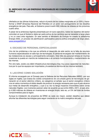 EL MERCADO DE LAS ENERGÍAS RENOVABLES NO CONVENCIONALES EN
CHILE
86868686
Oficina Económica y Comercial
de la Embajada de España
en Santiago de Chile
ofertados en las últimas licitaciones, reducir el precio de los costes marginales en un 30% y trans-
formar a ENAP (Empresa Nacional del Petróleo) en un actor con protagonismo en los desafíos
energéticos del país. Para ello, el Gobierno prevé invertir 650 millones de dólares en los próximos
cuatro años.
A pesar de la ambiciosa Agenda presentada por el nuevo ejecutivo, todos los expertos del sector
coinciden en que el Gobierno debe ser parte activa de los cambios que se necesitan a largo plazo
y no un mero ente regulador. En este sentido el Ministerio de Energía ha creado la plataforma
Energía 2050, un proceso de planificación participativa para la política energética de largo plazo.
www.energia2050.cl
8. ESCASEZ DE PERSONAL ESPECIALIZADO
Uno de los problemas a los que se enfrenta el desarrollo de este sector es la falta de recursos
humanos especializados en este tipo de tecnologías. El personal encargado del mantenimiento de
las instalaciones es escaso y principalmente extranjero. Esta falta de personal retrasa en muchas
ocasiones la puesta en marcha de instalaciones o el correcto funcionamiento y mantenimiento de
las mismas.
Por otro lado, existe una débil infraestructura tecnológica (hay muy poca capacidad de manufac-
tura por lo que los equipos son importados y la asistencia técnica de los mismos también).
9. LAS ERNC COMO SOLUCIÓN
El informe encargado por el Consejo para la Defensa de los Recursos Naturales (NRDC, por sus
siglas en inglés), que evalúa los costes comparativos de una amplia gama de tecnologías de ge-
neración en el sector eléctrico chileno, es categórico al señalar que el sector energético chileno
vive en estos momentos el doble desafío de producir la energía necesaria para que el país alcance
sus metas de desarrollo energético, y que a su vez no tenga impactos irreversibles sobre zonas
naturales frágiles. Los inversores parecen estar de acuerdo ya que entre 2006 y 2011, el país atra-
jo 4.500 millones de dólares en inversiones en energía limpia, esto es, un 5% del total de fondos
comprometidos para la región.
Aunque la instalación de proyectos de ERNC es cada vez mayor, existen desafíos que deben
afrontar las diferentes tecnologías para seguir creciendo en la matriz energética del país.
 